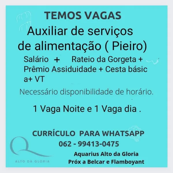 TEMOS VAGAS

Auxiliar de servicos

de alimentacao ( Pieiro)
Salario + Rateio da Gorgeta +

Prémio Assiduidade + Cesta basic
at+ VT

Necessario disponibilidade de horario.

1 Vaga Noite e 1 Vaga dia.

CURRICULO PARA WHATSAPP
062 - 99413-0475

Aquarius Alto da Gloria
ALTO DA GLORIA Prox a Belcar e Flamboyant TEMOS VAGAS

Auxiliar de servicos

de alimentacao ( Pieiro)
Salario + Rateio da Gorgeta +

Prémio Assiduidade + Cesta basic
at VT

Necessario disponibilidade de horario.

1 Vaga Noite e 1 Vaga dia.

CURRICULO PARA WHATSAPP
062 - 99413-0475

Aquarius Alto da Gloria
Prox a Belcar e Flamboyant TEMOS VAGAS

Auxiliar de servicos

de alimentacao ( Pieiro)
Saldrio + Rateio da Gorgeta +

Prémio Assiduidade + Cesta basic
at VT

Necessario disponibilidade de hordrio.

1 Vaga Noite e 1 Vaga dia.

CURRICULO PARA WHATSAPP

062 - 99413-0475

Aquarius Alto da Gloria
ALTO DA GLORIA Préx a Belcar e Flamboyant TEMOS VAGAS

Auxiliar de servicos

de alimentacao ( Pieiro)
Salario + Rateio da Gorgeta +...