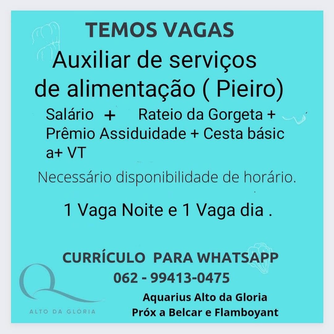 TEMOS VAGAS

Auxiliar de servicos

de alimentacao ( Pieiro)
Salario + Rateio da Gorgeta +

Prémio Assiduidade + Cesta basic
at+ VT

Necessario disponibilidade de horario.

1 Vaga Noite e 1 Vaga dia.

CURRICULO PARA WHATSAPP
062 - 99413-0475

Aquarius Alto da Gloria
ALTO DA GLORIA Prox a Belcar e Flamboyant TEMOS VAGAS

Auxiliar de servicos

de alimentacao ( Pieiro)
Salario + Rateio da Gorgeta +

Prémio Assiduidade + Cesta basic
at VT

Necessario disponibilidade de horario.

1 Vaga Noite e 1 Vaga dia.

CURRICULO PARA WHATSAPP
062 - 99413-0475

Aquarius Alto da Gloria
Prox a Belcar e Flamboyant TEMOS VAGAS

Auxiliar de servicos

de alimentacao ( Pieiro)
Saldrio + Rateio da Gorgeta +

Prémio Assiduidade + Cesta basic
at VT

Necessario disponibilidade de hordrio.

1 Vaga Noite e 1 Vaga dia.

CURRICULO PARA WHATSAPP

062 - 99413-0475

Aquarius Alto da Gloria
ALTO DA GLORIA Préx a Belcar e Flamboyant TEMOS VAGAS

Auxiliar de servicos

de alimentacao ( Pieiro)
Salario + Rateio da Gorgeta +

Prémio Assiduidade + Cesta basic
at VT

Necessario disponibilidade de hordario.

1 Vaga Noite e 1 Vaga dia.

CURRICULO PARA WHATSAPP
062 - 99413-0475

Aquarius Alto da Gloria
Prox a Belcar e Flamboyant TEMOS VAGAS

Auxiliar de servicos

de alimentagcao ( Pieiro)
Saldrio + Rateio da Gorgeta +

Prémio Assiduidade + Cesta basic
at VT

Necessario disponibilidade de hordrio.

1 Vaga Noite e 1 Vaga dia.

CURRICULO PARA WHATSAPP

062 - 99413-0475

Aquarius Alto da Gloria
ALTO DA GLORIA Prox a Belcar e Flamboyant TEMOS VAGAS

Auxiliar de servicos

de alimentacao ( Pieiro)
Salario +  Rateio da Gorgeta +

Prémio Assiduidade + Cesta basic
at VT

Necessario disponibilidade de hordario.

1 Vaga Noite e 1 Vaga dia .

CURRICULO PARA WHATSAPP
062 - 99413-0475

Aquarius Alto da Gloria
Prox a Belcar e Flamboyant TEMOS VAGAS

Auxiliar de servicos

de alimentacao ( Pieiro)
Salario + Rateio da Gorgeta +

Prémio Assiduidade + Cesta basic
at+ VT

Necessario disponibilidade de hordrio.

1 Vaga Noite e 1 Vaga dia.

CURRICULO PARA WHATSAPP
062 - 99413-0475

Aquarius Alto da Gloria
Prox a Belcar e Flamboyant TEMOS VAGAS

Auxiliar de servicos

de alimentacao ( Pieiro)
Salario + Rateio da Gorgeta +

Prémio Assiduidade + Cesta basic
at VT

Necessario disponibilidade de horario.

1 Vaga Noite e 1 Vaga dia.

CURRICULO PARA WHATSAPP
062 - 99413-0475

Aquarius Alto da Gloria
Prox a Belcar e Flamboyant