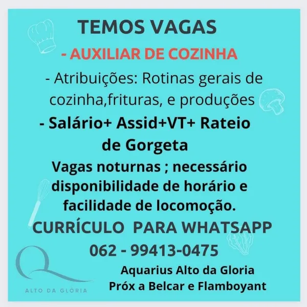 TEMOS VAGAS

- AUXILIAR DE COZINHA
- Atribuig6es: Rotinas gerais de
cozinha,frituras, e producdes
- Salario+ Assid+VT+ Rateio
de Gorgeta

Vagas noturnas ; necessario
disponibilidade de horario e
facilidade de locomogao.

CURRICULO PARA WHATSAPP

062 - 99413-0475
QQ) Aquarius Alto da Gloria

we on ee Prox a Belcar e Flamboyant TEMOS VAGAS
- Atribuigdes: Rotinas gerais de
cozinha,frituras, e produgdes
- Salariot+t Assid+VT+ Rateio

de Gorgeta

Vagas noturnas ; necessario
disponibilidade de horario e
facilidade de locomogao.

CURRICULO PARA WHATSAPP
062 - 99413-0475

Aquarius Alto da Gloria
Prox a Belcar e Flamboyant TEMOS VAGAS

- AUXILIAR DE COZINHA

- Atribuicées: Rotinas gerais de
cozinha,frituras, e producdes
- Salariot+ Assid+VT+ Rateio
de Gorgeta

Vagas noturnas ; necessario
disponibilidade de horario e
facilidade de locomocao.

CURRICULO PARA WHATSAPP

062 - 99413-0475
QQ Aquarius Alto da Gloria

RO BR Lone Prox a Belcar e Flamboyant TEMOS VAGAS

- Atribuigdes: Rotinas gerais d...