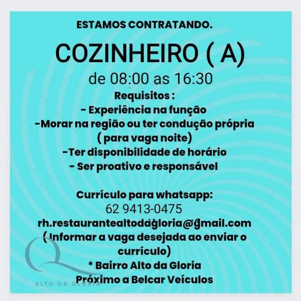 ESTAMOS CONTRATANDO.

COZINHEIRO ( A)

de 08:00 as 16:30

Requisitos :
- Experiéncia na fun¢ao
-Morar na regio ou ter condugdéo prépria
(para vaga noite)
-Ter disponibilidade de horario
- Ser proativo e responsavel

Curriculo para whatsapp:

62 9413-0475
rh.restaurantealtoddgloria@gmail.com
formar a vaga desejada ao enviaro

curriculo)
* Bairro Alto da Gloria
atro pa cPreximo a Belcar Veiculos ESTAMOS CONTRATANDO.

COZINHEIRO (A)

de 08:00 as 16:30

Requisitos :
- Experiéncia na fun¢do
-Morar na regido ou ter conducéo propria
(para vaga noite)
-Ter disponibilidade de horario
- Ser proativo e responsavel

Curriculo para whatsapp:

62 9413-0475
rh.restaurantealtoddgloria@gmail.com
(1nformar a vaga desejada ao enviar o
curriculo)

* Bairro Alto da Gloria
Préximo a Belcar Veiculos ESTAMOS CONTRATANDO.

COZINHEIRO (A)

de 08:00 as 16:30

Requisitos :
= Experiéncia na fungao
-Morar na regio ou ter condugdo propria
(para vaga noite)
-Ter disponibilidade de horario
- Ser proativo e responsd...