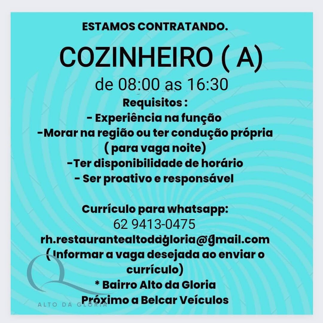 ESTAMOS CONTRATANDO.

COZINHEIRO ( A)

de 08:00 as 16:30

Requisitos :
- Experiéncia na fun¢ao
-Morar na regio ou ter condugdéo prépria
(para vaga noite)
-Ter disponibilidade de horario
- Ser proativo e responsavel

Curriculo para whatsapp:

62 9413-0475
rh.restaurantealtoddgloria@gmail.com
formar a vaga desejada ao enviaro

curriculo)
* Bairro Alto da Gloria
atro pa cPreximo a Belcar Veiculos ESTAMOS CONTRATANDO.

COZINHEIRO (A)

de 08:00 as 16:30

Requisitos :
- Experiéncia na fun¢do
-Morar na regido ou ter conducéo propria
(para vaga noite)
-Ter disponibilidade de horario
- Ser proativo e responsavel

Curriculo para whatsapp:

62 9413-0475
rh.restaurantealtoddgloria@gmail.com
(1nformar a vaga desejada ao enviar o
curriculo)

* Bairro Alto da Gloria
Préximo a Belcar Veiculos ESTAMOS CONTRATANDO.

COZINHEIRO (A)

de 08:00 as 16:30

Requisitos :
= Experiéncia na fungao
-Morar na regio ou ter condugdo propria
(para vaga noite)
-Ter disponibilidade de horario
- Ser proativo e responsdvel

Curriculo para whatsapp:

62 9413-0475
rh.restaurantealtoddgloria@gmail.com
formar a vaga desejada ao enviar o

curriculo)
* Bairro Alto da Gloria
atto pa cPFOximo a Belcar Veiculos ESTAMOS CONTRATANDO.

COZINHEIRO (A)

de 08:00 as 16:30

Requisitos :
- Experiéncia na fun¢do
-Morar na regio ou ter condugdo propria
(para vaga noite)
-Ter disponibilidade de horario
- Ser proativo e responsavel

Curriculo para whatsapp:

62 9413-0475
rh.restaurantealtoddgloria@gmail.com
(informar a vaga desejada ao enviar o
curriculo)

* Bairro Alto da Gloria
Préximo a Belcar Veiculos ESTAMOS CONTRATANDO.

COZINHEIRO (A)

de 08:00 as 16:30

Requisitos :
- Experiéncia na fungao
-Morar na regido ou ter condugéo propria
(para vaga noite)
-Ter disponibilidade de horario
- Ser proativo e responsavel

Curriculo para whatsapp:

62 9413-0475
rh.restaurantealtoddgloria@gmail.com
formar a vaga desejada ao enviar o

curriculo)
* Bairro Alto da Gloria
atto pa cPr@ximo a Belcar Veiculos ESTAMOS CONTRATANDO.

COZINHEIRO (A)

de 08:00 as 16:30

Requisitos :
- Experiéncia na fungdo
-Morar na regido ou ter conducéo propria
(para vaga noite)
-Ter disponibilidade de horario
- Ser proativo e responsavel

Curriculo para whatsapp:

62 9413-0475
rh.restaurantealtoddgloria@gmail.com
(1nformar a vaga desejada ao enviar o
curriculo)

* Bairro Alto da Gloria
Pr6ximo a Belcar Veiculos ESTAMOS CONTRATANDO.

COZINHEIRO (A)

de 08:00 as 16:30

Requisitos :
- Experiéncia na fun¢do
-Morar na regio ou ter condugdo propria
(para vaga noite)
-Ter disponibilidade de horario
- Ser proativo e responsavel

Curriculo para whatsapp:

62 9413-0475
rh.restaurantealtoddgloria@gmail.com
(1nformar a vaga desejada ao enviar o
curriculo)

* Bairro Alto da Gloria
Proximo a Belcar Veiculos ESTAMOS CONTRATANDO.

COZINHEIRO (A)

de 08:00 as 16:30

Requisitos :
- Experiéncia na fungao
-Morar na regido ou ter condugdo propria
(para vaga noite)
-Ter disponibilidade de horario
- Ser proativo e responsavel

Curriculo para whatsapp:

62 9413-0475
rh.restaurantealtoddgloria@gmail.com
(1nformar a vaga desejada ao enviar o
curriculo)

* Bairro Alto da Gloria
Proximo a Belcar Veiculos