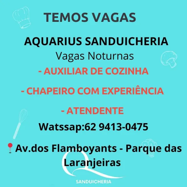 TEMOS VAGAS

AQUARIUS SANDUICHERIA
Vagas Noturnas

- AUXILIAR DE COZINHA
- CHAPEIRO COM EXPERIENCIA

- ATENDENTE
Watssap:62 9413-0475

® Av.dos Flamboyants - Parque das
Laranjeiras TEMOS VAGAS

AQUARIUS SANDUICHERIA
Vagas Noturnas

Watssap:62 9413-0475

® Av.dos Flamboyants - Parque das
Laranjeiras TEMOS VAGAS

AQUARIUS SANDUICHERIA
Vagas Noturnas

- AUXILIAR DE COZINHA
- CHAPEIRO COM EXPERIENCIA

- ATENDENTE
Watssap:62 9413-0475

? Av.dos Flamboyants - Parque das
Laranjeiras TEMOS VAGAS

AQUARIUS SANDUICHERIA
Vagas Noturnas

Watssap:62 9413-0475

® Av.dos Flamboyants - Parque das
Laranjeiras TEMOS VAGAS

AQUARIUS SANDUICHERIA
Vagas Noturnas

- AUXILIAR DE COZINHA
- CHAPEIRO COM EXPERIENCIA

- ATENDENTE
Watssap:62 9413-0475

? Av.dos Flamboyants - Parque das
Laranjeiras TEMOS VAGAS

AQUARIUS SANDUICHERIA
Vagas Noturnas

Watssap:62 9413-0475

® Av.dos Flamboyants - Parque das
Laranjeiras TEMOS VAGAS

Vagas Noturnas Co
- AUXILIAR DE COZINHA

 

- CHAPEIRO COM EXPERIENCIA
- ATENDENTE
W...