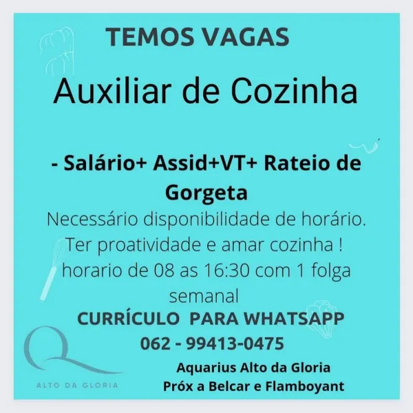 TEMOS VAGAS

Auxiliar de Cozinha

- Salariot+ Assid+VT+ Rateio de

Gorgeta
Necessario disponibilidade de horario.
Ter proatividade e amar cozinha !
horario de 08 as 16:30 com 1 folga

semanal
CURRICULO PARA WHATSAPP

062 - 99413-0475

Aquarius Alto da Gloria
Prox a Belcar e Flamboyant TEMOS VAGAS

Auxiliar de Cozinha

- Salario+ Assid+VT+ Rateio de

Gorgeta
Necessario disponibilidade de hordrio.
Ter proatividade e amar cozinha !
horario de 08 as 16:30 com 1 folga

semanal
CURRICULO PARA WHATSAPP

062 - 99413-0475

Aquarius Alto da Gloria
ALTO DA GLORIA Prox a Belcar e Flamboyant TEMOS VAGAS

Auxiliar de Cozinha

- Salariot+ Assid+VT+ Rateio de

Gorgeta
Necessario disponibilidade de hordrio.
Ter proatividade e amar cozinha !
horario de 08 as 16:30 com 1 folga

semanal
CURRICULO PARA WHATSAPP

062 - 99413-0475

Aquarius Alto da Gloria
Prox a Belcar e Flamboyant TEMOS VAGAS

Auxiliar de Cozinha

- Salario+ Assid+VT+ Rateio de

Gorgeta
Necessario disponibilidade de hordrio.
Ter proativi...