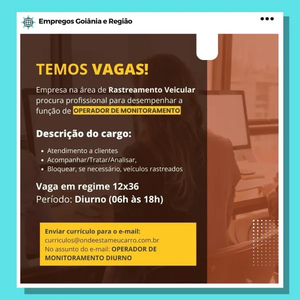 & Empregos Goiania e Regiao

TEMOS VAGAS!

Tan) laces Meg MelM Cider Taam Clee
procura profissional para desempenhar a

bivigie-(eee(=| OPERADOR DE MONITORAMENTO

Descricao do cargo:

¢ Atendimento a clientes
Coy Neto na) y= Talat aliccie-e/aarel sri
« Bloquear, se necessario, veiculos rastreados

Vaga em regime 12x36
Perfodo: Diurno (06h as 18h)

Enviar curriculo para o e-mail:
curriculos@ondeestameucarro.com.br
No assunto do e-mail: OPERADOR DE
MONITORAMENTO DIURNO & Empregos Goiania e Regiao

TEMOS VAGAS!

ian) lacet Marler Mel Cetde-Tantae(1(bL Lg
procura profissional para desempenhar a

funcgao [e(-j OPERADOR DE MONITORAMENTO

Descrigao do cargo:

¢ Atendimento a clientes
e Acompanhar/Tratar/Analisar,
¢ Bloquear, se necessario, veiculos rastreados

Vaga em regime 12x36
Periodo: Diurno (06h as 18h)

Enviar curriculo para o e-mail:
curriculos@ondeestameucarro.com.br
No assunto do e-mail: OPERADOR DE
MONITORAMENTO DIURNO S Empregos Goiania e Regido

BE LOk etc Ry

Empresa na area ...