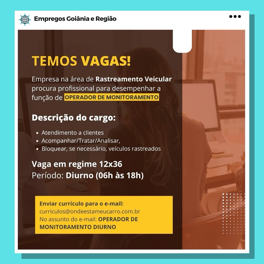 & Empregos Goiania e Regiao

TEMOS VAGAS!

Tan) laces Meg MelM Cider Taam Clee
procura profissional para desempenhar a

bivigie-(eee(=| OPERADOR DE MONITORAMENTO

Descricao do cargo:

¢ Atendimento a clientes
Coy Neto na) y= Talat aliccie-e/aarel sri
« Bloquear, se necessario, veiculos rastreados

Vaga em regime 12x36
Perfodo: Diurno (06h as 18h)

Enviar curriculo para o e-mail:
curriculos@ondeestameucarro.com.br
No assunto do e-mail: OPERADOR DE
MONITORAMENTO DIURNO & Empregos Goiania e Regiao

TEMOS VAGAS!

ian) lacet Marler Mel Cetde-Tantae(1(bL Lg
procura profissional para desempenhar a

funcgao [e(-j OPERADOR DE MONITORAMENTO

Descrigao do cargo:

¢ Atendimento a clientes
e Acompanhar/Tratar/Analisar,
¢ Bloquear, se necessario, veiculos rastreados

Vaga em regime 12x36
Periodo: Diurno (06h as 18h)

Enviar curriculo para o e-mail:
curriculos@ondeestameucarro.com.br
No assunto do e-mail: OPERADOR DE
MONITORAMENTO DIURNO S Empregos Goiania e Regido

BE LOk etc Ry

Empresa na area de Rastreamento Veicular
procura profissional para desempenhar a

sivlare=(eme(-j OPERADOR DE MONITORAMENTO)

Descricao do cargo:

« Atendimento a clientes
« Acompanhar/Tratar/Analisar,
« Bloquear, se necessario, veiculos rastreados

Vaga em regime 12x36
Perfodo: Diurno (06h as 18h)

Enviar curriculo para o e-mail:
curriculos@ondeestameucarro.com.br
No assunto do e-mail: OPERADOR DE
MONITORAMENTO DIURNO & Empregos Goiania e Regiao

TEMOS VAGAS!

Empresa na area de Rastreamento Veicular
procura profissional para desempenhar a

funcgdo fe(-] OPERADOR DE MONITORAMENTO

Descrigao do cargo:

e Atendimento a clientes
¢ Acompanhar/Tratar/Analisar,
¢ Bloquear, se necessario, veiculos rastreados

Vaga em regime 12x36
Periodo: Diurno (06h as 18h)

Enviar curriculo para o e-mail:
curriculos@ondeestameucarro.com.br
No assunto do e-mail: OPERADOR DE
MONITORAMENTO DIURNO & Empregos Goiania e Regiao

TEMOS VAGAS!

Empresa na area de Rastreamento Veicular
procura profissional para desempenhar a

siblale=teme(-4 OPERADOR DE MONITORAMENTO)

Descrigao do cargo:

e Atendimento a clientes
e Acompanhar/Tratar/Analisar,
e Bloquear, se necessario, veiculos rastreados

Vaga em regime 12x36
Perfodo: Diurno (06h as 18h)

Enviar curriculo para o e-mail:
curriculos@ondeestameucarro.com.br
No assunto do e-mail: OPERADOR DE
MONITORAMENTO DIURNO & Empregos Goiania e Regiao

TEMOS VAGAS!

an leet Mar R-lesr Mee Cite TCR ale
procura profissional para desempenhar a

funcgado fe(-§ OPERADOR DE MONITORAMENTO

Descrigao do cargo:

¢ Atendimento a clientes
« Acompanhar/Tratar/Analisar,
¢ Bloquear, se necessario, veiculos rastreados

Vaga em regime 12x36
Periodo: Diurno (06h as 18h)

Enviar curriculo para o e-mail:
curriculos@ondeestameucarro.com.br
No assunto do e-mail: OPERADOR DE
MONITORAMENTO DIURNO ss Empregos Goiania e Regido

Empresa na area de Rastreamento Veicular
procura profissional para desempenhar a
funcdo de

Descri¢ao do cargo:

« Atendimento a clientes
« Acompanhar/Tratar/Analisar,
« Bloquear, se necessario, veiculos rastreados

Vaga em regime 12x36
Perfodo: Diurno (06h as 18h) @® Empregos Goiania e Regiado

TEMOS VAGAS!

ange MaMa Mee Cite TCR le
procura profissional para desempenhar a

fungdo fe(-y OPERADOR DE MONITORAMENTO

Descricgao do cargo:

¢ Atendimento a clientes
« Acompanhar/Tratar/Analisar,
* Bloquear, se necessario, veiculos rastreados

Vaga em regime 12x36
Periodo: Diurno (06h as 18h)

Enviar curriculo para o e-mail:
curriculos@ondeestameucarro.com.br
No assunto do e-mail: OPERADOR DE
MONITORAMENTO DIURNO og Empregos Goiania e Regiao

Empresa na area de Rastreamento Veicular
procura profissional para desempenhar a
funcdo de

Descri¢ao do cargo:

« Atendimento a clientes
« Acompanhar/Tratar/Analisar,
« Bloquear, se necessario, veiculos rastreados

Vaga em regime 12x36
Periodo: Diurno (06h as 18h) ® Empregos Goiania e Regido

TEMOS VAGAS!

Saal eleot- Ma Mle Recital
procura profissional para desempenhar a

fungao fe(-§ OPERADOR DE MONITORAMENTO

orto g(t Coe Ct Le ton

¢ Atendimento a clientes
« Acompanhar/Tratar/Analisar,
* Bloquear, se necessario, veiculos rastreados

Vaga em regime 12x36
Periodo: Diurno (06h as 18h)

Enviar curriculo para 0 e-mail:
curriculos@ondeestameucarro.com.br
No assunto do e-mail: OPERADOR DE
MONITORAMENTO DIURNO