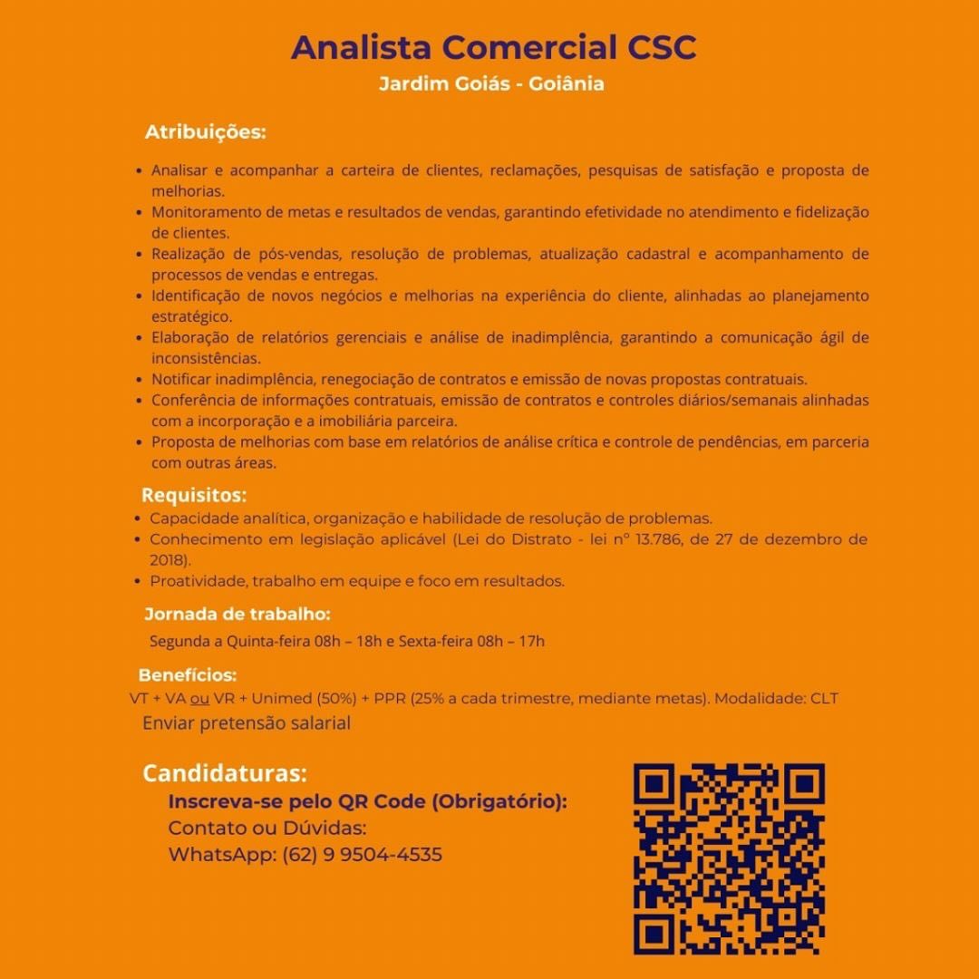 Analista Comercial CSC

 

* Analisar e-acompanhar a carteira.de clientes, reclamagdes, pesquisas'de satistagho < proposta de
melhorias.

* Monitoramento de metas ¢ resultados de vendas; garantindo efetividadé no atendimento é fidelizacao
Ge clientes,

= Realizscdo de pés-véndas. resoliicdo dé problemas, anializacdo cadastral ¢ acompanhamento de
processes de vendas eentregas.

» Wentificacse de novos negétios & melhorias ne experi€nci do ‘cliente; aliritiadas:2o planejamento:
estratésico,

* Elaborerdo de relatérios gerenciais e analise de inadirypléncia, gerantinds'a comunicegso agil de
inconsistéricias,

« Notificar inadimpiéncia, renegociagao de contretos ¢ emissao de navas propostas contratuais.

» Conferéncia de informagSes contratilais, emissac de contratos © controles didrios/Semenals dlinhadas:
com a incorporacso & a |mobillarla parcelra.

» Proposta de melhores com base em relatirios de analise critica ¢ controfe de pendéncias, em parceria
com outras areas.

* Capacidade analitica, organizagio-e habilidade de resolucaode problemas.

= Gonhecimento em lagisiagfosplicdvel (lei do Distrato-- lei n° 13,786, de 27 de dezembro de
2018).

* Proatividade, trebalin em equipe € foso érm resultados.

Segunda 2 Quinta-feire 06h ~ 18h e Sexta-feira 08h 17h

VT +V4 ou VR + Unimed (50%) + PPR (25% a cada trimestre; mediante metas}. Modalldade: CLT
Enviar pretensde-salarial

Inscreva-se pelo OR Code (Obrigatiric}:
Contato ou Davidas:
WhatsApp; (62) 9:9504-4535 Analista Comercial CSC

* Analisar e acompanhar a carteira de clientes, reclamacdes, pesquisas de satisfacdo e proposta de
melhorias.

= Monitoramento de metas e resultados de vendas, garantindo efetividade no atendimento e fidelizacao
de clientes,

* Realizacio de pés-vendas, resolucio de problemas, atualizac3o cadastral e acompanhamento de
processos de vendas e entregas

* Identificagdo de novos negécios e methorias na experiéncia do cliente, alinhadas ao planejamento
estratégico.

* Elaboragao de relatérios gerenciais e analise de inadimpléncia, garantindo a comunicacao agil de
inconsisténcias.

* Notificar inadimpléncia, renegociacao de contratos e emissao de novas propostas contratuais.

* Conferéncia de informag6es contratuais, emissao de contratos e controles diarios/semanais alinhadas
com a incorporagao e a imobilidria parceira.

* Proposta de melhorias com base em relatérios de analise critica e controle de pendéncias, em parceria
com outras areas,

* Capacidade analitica, organizagao e habilidade de resolucdo de problemas.

* Conhecimento em legislagao aplicavel (Lei do Distrato - lei n* 13.786, de 27 de dezembro de
2018)

* Proatividade, trabalho em equipe € foco em resiiltados.

Segunda a Quinta-feira 08h - 18h e Sexta-feira 08h - 17h

VT + VA ou VR + Unimed (50%) + PPR (25% a cada trimestre, mediante metas). Modalidade: CLT
Enviar pretensao salarial

Inscreva-se pelo QR Code (Obrigatério):
Contato ou Duvidas:
WhatsApp: (62) 9 9504-4535 Analista Comercial CSC

* Analisar e acompanhar a carteira de clientes, reclamagdes, pesquisas de Satisfagaoe\proposta de
melhorias.

* Monitoramento.de metas € resultados de vendas, garantindo efetividade no atendimento t fidelizacso,
de clientes.

= Realizacso de pésendas. resoluicio de problemas, atualizacso’ cadastral e accmpanhamento, de
processos de vendas ¢ entregas,

© Identificag3o de novos: negéclos’e melhorias na experiéncia do cliente, alinhadas ao planejamento.
estratépico,

* Elaboracgo de relatérios gerencials e andlise de inadimpléncia, garantindo a ‘comunicagao dgil de
inconsisténcias,

» Notificar inadimpiéncia, renegociacao de contratos e emissdo de novas propostas contratuais,

‘= Conferénca de InformagOes contratuals, emissdo de contratos € controles diarios/semanals alinhadas
com a incorporacad ¢ a imobiliaria parceira.

® Proposts de reltiorias com base em relatérios de analise critica & controle de pendéndas, em parceria
com outras areas,

*: Capacidade analitica, organizacsoe. habilidade de resoluco de: problemas:

» Conhecimento em legislagao aplicavel (Lei do Distrato:- lei/n* 13.786, de 27 de dezembro de
2018).

+: Proatividade, trabalho em equipe e foco em resultados.
i i

‘Segunda a Quinta-feira 08h - 18h e Sexta-feira 08h - 17h

VT *VA ou VR + Unimed) ($038) + PPR (25% @ cada trimmestre, mediante metas), Modalidade: CLT
Enviar pretensdo salarial

Inscreva-se pelo QR Code (Obrigatério):
Contato ou Duvidas:
WhatsApp: (62) 9:9504-4535 Analista Comercial CSC

+ Analisar e acompanhar a carteira de clientes, reclamacdes, pesquisas de satisfagao e proposta de
methorias.

* Monitoramento de metas e resultados de vendas, garantindo efetividade no atendimento e fidelizacao
de clientes.

« Realizagdo de pdés-vendas, resoluggo de problemas, atualizacgéo cadastral e acompanhamento de
processos de vendas e entregas

* Identificagao de novos negéclos e melhorias na experiéncia do cliente, alinhadas ao planejamento
estratégico,

* Elaboracao de relatorios gerenciais e analise de inadimpléncia, garantindo a comunicacao agil de
inconsisténcias.

* Notificar inadimpléncia, renegociacao de contratos e emissao de novas propostas contratuais.

* Conferéncia de informagoes contratuais, emissdo de contratos e controles diarios/semanais alinhadas
com a incorporagao e a imobiliéria parceira.

* Proposta de melhorias com base em reiatérios de andlise critica e controle de pend&ncias, em parceria
com outras dreas.

* Capacidade analitica, organizacao e habilidade de resolugao de problemas.

* Conhecimento em legislacao aplicavel (Lei do Distrato - lei n° 13.786, de 27 de dezembro de
2018)

* Proatividade, trabalho em equipe e foco em resultados.

Segunda a Quinta-feira 08h - 18h e Sexta-feira 08h - 17h

VT + VA ou VR + Unimed (50%) + PPR (25% a cada trimestre, mediante metas). Modalidade: CLT
Enviar pretensdo salarial

Inscreva-se pelo QR Code (Obrigatorio):
Contato ou Duvidas:
WhatsApp: (62) 9 9504-4535 Analista Comercial CSC

‘@ Analisare acompanhar a carteira de clientes, reclamagSes, pesquisas de satisfacac'e proposta de
melhorias:

» Monitoramento ‘de metas @ resultados de vendas, garantindo efetividade no\atendimenita & fidelizacdo,
de clientes,

= Reallzacto de pés-vendas, resolucso dé problemas, atualizacso| cadastral’ e acompahhamento de
processos de vendas ¢ entregas,

© Identificagso de novos ‘negéclos © melthorias na experiénda do cliente, alinhadas:ao planejamento:
estratégica,

© Elaboracdo'de relatérios gerenciais'e analise de inadimpléncia, garantindo a comunicacao agil de
inconsisténcias.

» Notificar inadimpléncla, renegociacao de contratos e emissdo de novas propostas contratuais.

© Conferéncia de informagoes contratuals, emissao de contratos e controles diarios/semanais alinhadas
com: Incorporacéo'e a imobiliarla parceira.

» Proposta de melhorias corn base ém relatérios de analise critica e controle dé pendéncias, em parceria,
com outras reas,

». Capacidade analitica, organizagae e habilidade de-resoluc#o de problemas,

*Conhecimento ern legislagao aplicével (L¢i do Distrate - lei n° 13.786, de 27 de dezembro de
2018),

* Proatividade, trabalho em equipe € foco em resultados.

Segunda a Quinta-feira 08h - 18h e Sexta-feira 08h - 17h

VT +VAou VR+Unimed (50%).+ PPR (25%:a cada trimestre, mediante metas), Modalidade: CLT
Enviar pretensao salarial

Inscreva-se pelo QR Code (Obrigatério):
Contato ou Dividas:
WhatsApp: (62) 9 9504-4535 Analista Comercial CSC

Analisar e acompanhar a carteira de clientes, reclamacées, pesquisas de satisfagdo e proposta de
melhorias.

Monitoramento de metas e resultados de vendas, garantindo efetividade no atendimento e fidelizagao
de clientes.

Realizagdo de pés-vendas, resolug3o de problemas, atualizagdo cadastral e acompanhamento de
processos de vendas e entregas.

Identificagdo de novos negécios e melhorias na experiéncia do cliente, alinhadas ao planejamento
estratégico.

Elaboracao de relatorios gerenciais e anélise de inadimpléncia, garantindo a comunicagao agil de
inconsisténcias.

Notificar inadimpléncia, renegociacao de contratos e emissao de novas propostas contratuais.
Conferéncia de informagées contratuais, emissdo de contratos e controles didrios/semanais alinhadas
com a incorporagao e a imobilidria parceira.

Proposta de melhorias com base em relatorios de anélise critica e controle de pendéncias, em parceria
com outras areas.

Capacidade analitica, organizacao e habilidade de resolugao de problemas.
Conhecimento em legislacao aplicavel (Lei do Distrato - lei n° 13.786, de 27 de dezembro de
2018).

Proatividade, trabalho em equipe e foco em resultados.

Segunda a Quinta-feira 08h - 18h e Sexta-feira 08h - 17h

VT + VA ou VR + Unimed (50%) + PPR (25% a cada trimestre, mediante metas). Modalidade: CLT
Enviar pretensdo salarial

Inscreva-se pelo QR Code (Obrigatorio):
Contato ou Duvidas:
WhatsApp: (62) 9 9504-4535 Jardim Goias - Goiania

PN col

Requisitos:

Jornada de trabalho:

PCat

Candidaturas: Analista Comercial CSC

* Analisar e acompanhar a carteira de clientes, reclamacées, pesquisas de satisfacao e proposta de
melhorias.

* Monitoramento de metas e resultados de vendas, garantindo efetividade no atendimento e fidelizagao
de clientes,

* Realizagdo de pdés-vendas, resolucdo de problemas, atualizacéo cadastral e acompanhamento de
processos de vendas ¢ entregas.

* Identificagéo de novos negdécios e melhorias na experiéncia do cliente, alinhadas ao planejamento
estratégico.

* Elaboracao de relatorios gerenciais e anélise de inadimpléncia, garantindo a comunicacao 4gil de
inconsisténcias.

* Notificar inadimpléncia, renegociacao de contratos e emissao de novas propostas contratuais.

* Conferéncia de informagées contratuais, emissao de contratos e controles diarios/semanais alinhadas
com a incorporacao e a imobilidria parceira.

* Proposta de melhorias com base em relatorios de andlise critica e controle de pendéncias, em parceria
com outras areas.

* Capacidade analitica, organizacao e habilidade de resolugao de problemas.

* Conhecimento em legisla¢gao aplicavel (Lei do Distrato - lei n° 13.786, de 27 de dezembro de
2018).

* Proatividade, trabalho em equipe e foco em resultados.

Segunda a Quinta-feira 08h - 18h e Sexta-feira 08h - 17h

VT + VA ou VR + Unimed (50%) + PPR (25% a cada trimestre, mediante metas). Modalidade: CLT
Enviar pretensdo salarial

Inscreva-se pelo QR Code (Obrigatorio):
Contato ou Duvidas:
WhatsApp: (62) 9 9504-4535 BEVeel aero emerl Ea}

Atribuicées:

Requisitos:

Jornada de trabalho:

far iret

Candidaturas: Analista Comercial CSC

* Analisar e acompanhar a carteira de clientes, reclamag6es, pesquisas de satisfagéo e proposta de
melhorias.

* Monitoramento de metas e resultados de vendas, garantindo efetividade no atendimento e fidelizacao
de clientes,

« Realizagdo de pdés-vendas, resoluggo de problemas, atualizacéo cadastral e acompanhamento de
processos de vendas e entregas.

* Identificagéo de novos negécios e melhorias na experiéncia do cliente, alinhadas ao planejamento
estratégico,

* Elaboracdo de relatorios gerenciais e andlise de inadimpléncia, garantindo a comunicacao gil de
inconsisténcias.

* Notificar inadimpléncia, renegociacao de contratos e emissao de novas propostas contratuais.

* Conferéncia de informacées contratuais, emissao de contratos e controles diarios/semanais alinhadas
com a incorporacao e a imobilidria parceira.

* Proposta de melhorias com base em relatérios de analise critica e controle de pendéncias, em parceria
com outras areas.

* Capacidade analitica, organizacao e habilidade de resolucao de problemas.

* Conhecimento em legislacao aplicavel (Lei do Distrato - lei n° 13.786, de 27 de dezembro de
2018).

* Proatividade, trabalho em equipe € foco em resultados.

Segunda a Quinta-feira 08h - 18h e Sexta-feira 08h - 17h

VT + VA ou VR + Unimed (50%) + PPR (25% a cada trimestre, mediante metas). Modalidade: CLT
Enviar pretensdo salarial

Inscreva-se pelo QR Code (Obrigatério):
Contato ou Duvidas:
WhatsApp: (62) 9 9504-4535