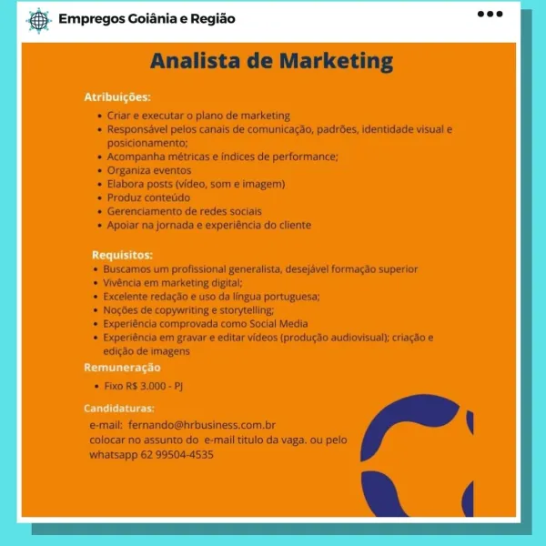 & Empregos Goiania e Regiao

Atribuigées:

Requisitos:

Remuneracgao

Candidaturas: © Empregos Goiania e Regiao

PN agi] (aol

LCE tcl

Remuneracgao

Candidaturas: is Empregos Goiania e Regiao

PN deisel

UCT cos

Remuneracgao

Candidaturas: aS. Empregos Goiania e Regiao

UN dal titel

Lice

Remuneragao

Candidaturas: & Empregos Goiania e Regido

Atribuigées:

Requisitos:

Remuneragao

PeTaTilr atic tt & Empregos Goiania e Regido

PN dal ltiitel

Utes

Remuneragao

fee TaTelter idee cH es Empregos Goiania e Regiao

ON dal sel

tT cols

Remuneragao

fT ater © Empregos Goiania e Regiao

Otel itl

UTE col

Remuneragao

Candidaturas: @ Empregos Goiania e Regiao

UN dail aet 3

Requisitos

easel arte: l a: Te} ® Empregos Goiania e Regiao

Analista de Marketing

 Criar e executar o plano de marketing

« Responsavel pelos canais de comunicagao, padrées, identidade visual e
posicionamento;

* Acompanha métricas e indices de performance;

* Organiza eventos

 Elabora posts (video, som e imag...