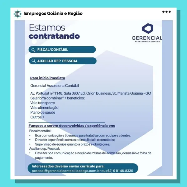 Bane Empregos Goiania e Regiao

Estamos
contratando

4 AUXILIAR DEP. PESSOAL

 

Deve tar eupereniia corria oti
» Supervisdo de equipe quanto 4 pra
Auxiliar dep. Pessoal:
* Deve ter boa comunicacao e nogao de rotinas de ad
pagamento. és Empregos Goiania e Regiao wee

Estamos 0
contratando GERENCIAL

eMail ie
Q, AUXILIAR DEP. PESSOAL

 

Para imediato

Gerencial Assessoria Contabil

Av. Portugal n° 1148, Sala 3607 Ed. Orion Business, St. Marista Goiania - GO
Salario “a combinar” + beneficios:
Vale transporte

Vale alimentagao

Plano de saude

Outros +
Fungoes a serem desenvolvidas / experiéncia em:
FiscaVcontabil:

* Boa comunicacao e lideranga pata tratativa com equipe e clientes;

* Deveter experiéncia com as rotinas fiscais e contabeis;

* Supervisdo de equipe quanto a prazos e obrigagdes;

Auxiliar dep. Pessoal:

* Deveter boa comunicagao e nogao de rotinas de admissao, demissao e folha de
pagamento.

crt) Es CT etek) curriculo par:
pessoal@gerencialcontabilidadego.com.br ou (62)...