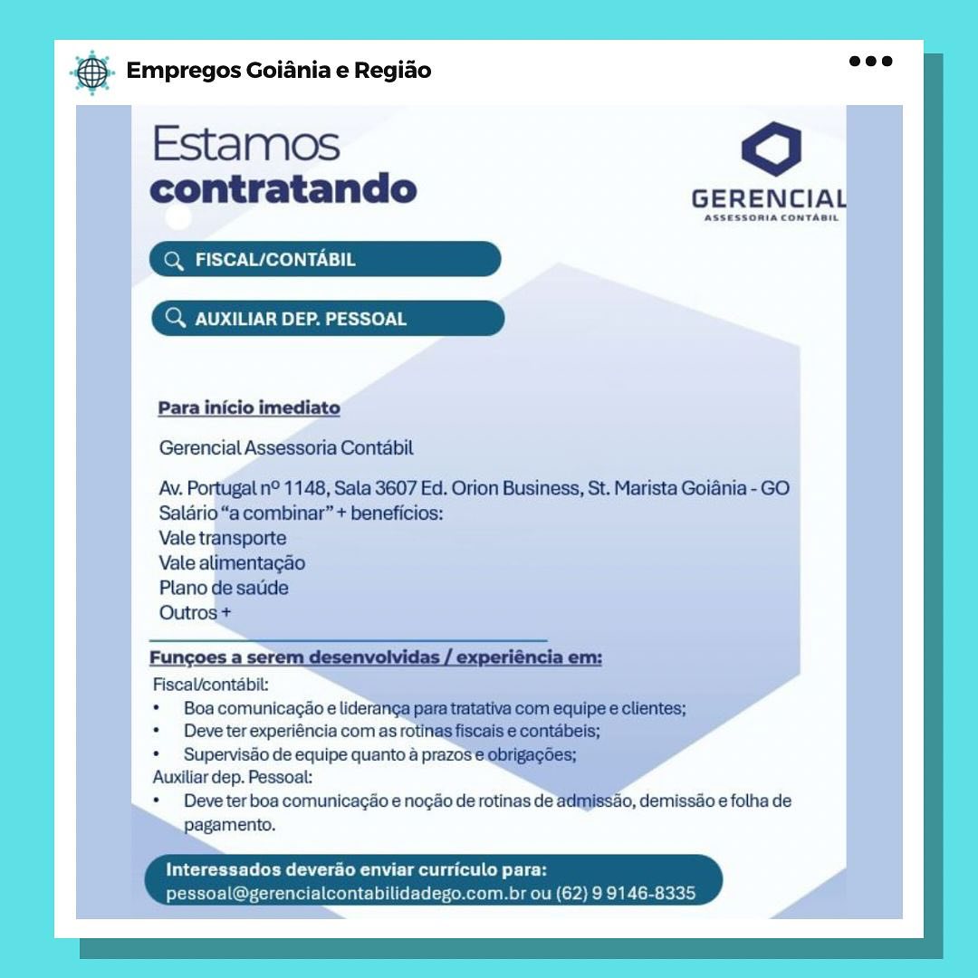 Bane Empregos Goiania e Regiao

Estamos
contratando

4 AUXILIAR DEP. PESSOAL

 

Deve tar eupereniia corria oti
» Supervisdo de equipe quanto 4 pra
Auxiliar dep. Pessoal:
* Deve ter boa comunicacao e nogao de rotinas de ad
pagamento. és Empregos Goiania e Regiao wee

Estamos 0
contratando GERENCIAL

eMail ie
Q, AUXILIAR DEP. PESSOAL

 

Para imediato

Gerencial Assessoria Contabil

Av. Portugal n° 1148, Sala 3607 Ed. Orion Business, St. Marista Goiania - GO
Salario “a combinar” + beneficios:
Vale transporte

Vale alimentagao

Plano de saude

Outros +
Fungoes a serem desenvolvidas / experiéncia em:
FiscaVcontabil:

* Boa comunicacao e lideranga pata tratativa com equipe e clientes;

* Deveter experiéncia com as rotinas fiscais e contabeis;

* Supervisdo de equipe quanto a prazos e obrigagdes;

Auxiliar dep. Pessoal:

* Deveter boa comunicagao e nogao de rotinas de admissao, demissao e folha de
pagamento.

crt) Es CT etek) curriculo par:
pessoal@gerencialcontabilidadego.com.br ou (62) 9 9146-8335 SS Empregos Goiania e Regiado

Estamos dO
contratando GERENCIAI

4, AUXILIAR DEP. PESSOAL

Deve ter experiéncia com as rot
Superviséo de equipe quanto ap ® Empregos Goiania e Regiao

Estamos 0
contratando GERENCIAL

ose eer
Q, AUXILIAR DEP. PESSOAL

Para inicio imediato
Gerencial Assessoria Contabil

Av. Portugal n° 1148, Sala 3607 Ed. Orion Business, St. Marista Goiania - GO
Salario “a combinar” + beneficios:

Vale transporte

Vale alimentagao

Plano de saude

Outros +
Fungoes a serem desenvolvidas / experiéncia em:
FiscaVcontabil:

* Boa comunicagao e lideranga para tratativa com equipe e clientes;

* Deve ter experiéncia com as rotinas fiscais e contabeis;

*  Supervisdo de equipe quanto a prazos € obrigagoes;

Auxiliar dep. Pessoal:

* Deve ter boa comunicagao e nogao de rotinas de admissao, demissao e folha de
pagamento.

etre Ce loa)
pessoal@gerencialcontabilidadeg i (aE CS & Empregos Goiania e Regiao

Estamos dO
contratando GERENCIA

4 AUXILIAR DEP. PESSOAL

Deve ter experiencia con ad oti
*  Supervisdo de equipe quanto 4 pra
Auxiliar dep. Pessoal:
* Deve ter boa comunicagao e nog&o de rotinas de ad
pagamento. 8. Empregos Goiania e Regiao

Estamos dO

contratando GERENCIAL

oa er eer:
Q, AUXILIAR DEP. PESSOAL

 

Para ini imediato

Gerencial Assessoria Contabil

Av. Portugal n° 1148, Sala 3607 Ed. Orion Business, St. Marista Goiania - GO
Salario “a combinar” + beneficios:

Vale transporte

Vale alimentagao

Plano de satide

Outros +

Fungoes a serem desenvolvidas / experiéncia em:

FiscaUcontabil:

* Boa comunicagao e lideranga para tratativa com equipe e clientes;

* Deve ter experiéncia com as rotinas fiscais e contabeis;

*  Supervisdo de equipe quanto a prazos € obrigagoes;

Auxiliar dep. Pessoal:

* Deve ter boa comunicagao e nogao de rotinas de admissao, demissao e folha de
pagamento.

(62) 9 9146- oe Empregos Goiania e Regiao

Estamos Od
contratando GERENCIA

ASSESSOMIA CONTABIL
\ FISCAL/CONTABIL
4 AUXILIAR DEP. PESSOAL

* Superviséo de equipe quanto 4 pra
Auxiliar dep. Pessoal:
* Deveterboa comunicacéo e nogéo de rotinas de aa

Interessados deverao enviar curriculo para: &}- Empregos Goiania e Regio ee?

Estamos 0

contratando GERENCIAL

(ee FISCAL/CONTABIL

 

Gerencial Assessoria Contabil

Av. Portugal n° 1148, Sala 3607 Ed. Orion Business, St. Marista Goiania - GO
Salario “a combinar” + beneficios:

Vale transporte

Vale alimentagao

Plano de satide

Outros +
Fungoes a serem desenvolvidas / experiéncia em:
FiscaVcontabil:

* Boa comunicagao e lideranga para tratativa com equipe e clientes;

* Deve ter experiéncia com as rotinas fiscais e contabeis;

*  Supervisdo de equipe quanto a prazos e obrigagdes;

Auxiliar dep. Pessoal:

* Deve ter boa comunicagao e nogao de rotinas de admissao, demissao e folha de
pagamento.

POEL TD eC)
pessoal@geren & Empregos Goiania e Regiao

Estamos CO
contratando GERENCIA

1.
, FISCAL/CONTABIL
« AUXILIAR DEP. PESSOAL

Superviséo de equipe quanto 4 pra

Deve ter boa comunicag&o e nogéo de rotinas de a
pagamento.

TREE eR Aree mete CLE
ntak &). Empregos Goiania e Regiao eee

Estamos re)

contratando GERENCIAL

Q FISCAL/CONTABIL

 

Gerencial Assessoria Contabil

Av. Portugal n° 1148, Sala 3607 Ed. Orion Business, St. Marista Goiania - GO
Salario “a combinar” + beneficios:

Vale transporte

Vale alimentagao

 

Plano de satide

Outros +
Fungoes a serem desenvolvidas / experi ja em:
FiscaVcontabil:

* Boa comunicagao e lideranga para tratativa com equipe e clientes;

+ Deve ter experiéncia com as rotinas fiscais e contabeis;

*  Supervisao de equipe quanto a prazos e obrigagdes;

Auxiliar dep. Pessoal:

* Deve ter boa comunicagao e nogao de rotinas de admissao, demissao e folha de
pagamento.