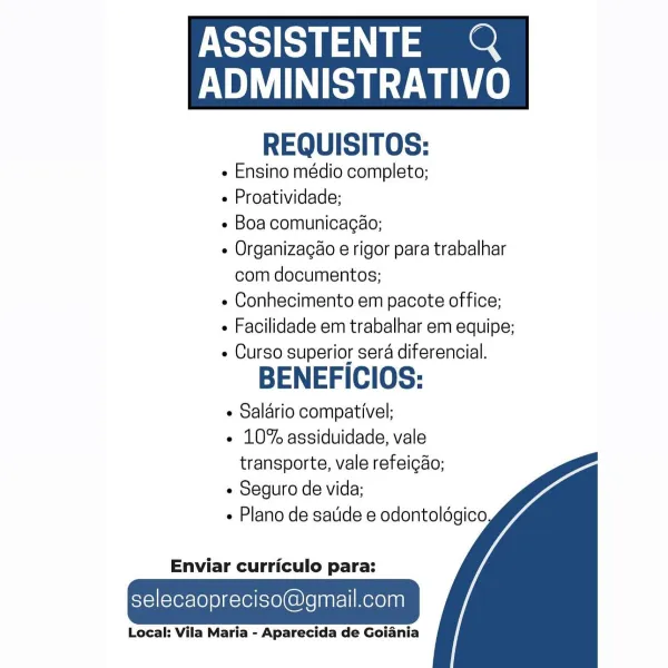 ASSISTENTE Q

AUN Le
REQUISITOS:

¢ Ensino médio completo;

- Proatividade;

e Boa comunicagao;

e Organizagao e rigor para trabalhar
com documentos;

« Conhecimento em pacote office;

¢ Facilidade em trabalhar em equipe;

- Curso superior sera diferencial.

BENEFICIOS:

¢ Salario compativel;

¢ 10% assiduidade, vale
transporte, vale refeicao;

¢ Seguro de vida;

Plano de satide e odontoldgico

 

  
  

Enviar curriculo para:

selecaopreciso@gmail.com

Local: Vila Maria - Aparecida de Goiania ASSISTENTE &

BU AUN ce
REQUISITOS:

e Ensino médio completo;

 Proatividade;

¢ Boa comunicagaéo;

¢ Organizacao e rigor para trabalhar
com documentos;

¢ Conhecimento em pacote office;

« Facilidade em trabalhar em equipe;

« Curso superior sera diferencial.

BENEFICIOS:

¢ Salario compativel;

« 10% assiduidade, vale
transporte, vale refeigao;

¢ Seguro de vida;

+ Plano de sade e odontoldgico

 

  
  

Enviar curriculo para:

selecaopreciso@gmail.com

Local: Vila Maria - Aparecida de Goia...