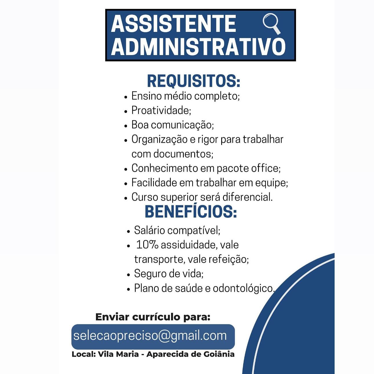 ASSISTENTE Q

AUN Le
REQUISITOS:

¢ Ensino médio completo;

- Proatividade;

e Boa comunicagao;

e Organizagao e rigor para trabalhar
com documentos;

« Conhecimento em pacote office;

¢ Facilidade em trabalhar em equipe;

- Curso superior sera diferencial.

BENEFICIOS:

¢ Salario compativel;

¢ 10% assiduidade, vale
transporte, vale refeicao;

¢ Seguro de vida;

Plano de satide e odontoldgico

 

  
  

Enviar curriculo para:

selecaopreciso@gmail.com

Local: Vila Maria - Aparecida de Goiania ASSISTENTE &

BU AUN ce
REQUISITOS:

e Ensino médio completo;

 Proatividade;

¢ Boa comunicagaéo;

¢ Organizacao e rigor para trabalhar
com documentos;

¢ Conhecimento em pacote office;

« Facilidade em trabalhar em equipe;

« Curso superior sera diferencial.

BENEFICIOS:

¢ Salario compativel;

« 10% assiduidade, vale
transporte, vale refeigao;

¢ Seguro de vida;

+ Plano de sade e odontoldgico

 

  
  

Enviar curriculo para:

selecaopreciso@gmail.com

Local: Vila Maria - Aparecida de Goiania NSS pf ee

AMA Le
REQUISITOS:

e Ensino médio completo;

+ Proatividade;

e Boa comunicagao;

e Organizagao e rigor para trabalhar
com documentos;

e Conhecimento em pacote office;

« Facilidade em trabalhar em equipe;

- Curso superior sera diferencial.

BENEFICIOS:

¢ Salério compativel;

¢ 10% assiduidade, vale
transporte, vale refeicgdo;

¢ Seguro de vida;

Plano de saude e odontoldgico

 

  
  

Enviar curriculo para:

selecaopreciso@gmail.com

Local: Vila Maria - Aparecida de Goiania ASSISTENTE &

ADMINISTRATIVO
REQUISITOS:

- Ensino médio completo;

 Proatividade;

e Boa comunicagao;

¢ Organizagao e rigor para trabalhar
com documentos;

e Conhecimento em pacote office;

+ Facilidade em trabalhar em equipe;

- Curso superior sera diferencial.

BENEFICIOS:

¢ Salario compativel;

- 10% assiduidade, vale
transporte, vale refeigao;

¢ Seguro de vida;

Plano de sade e odontoldgico

 

  
  

Enviar curriculo para:

selecaopreciso@gmail.com

Local: Vila Maria - Aparecida de Goiania NSS ee

HAMA Le
REQUISITOS:

« Ensino médio completo;

+ Proatividade;

¢ Boa comunicagao;

¢ Organizagao e rigor para trabalhar
com documentos;

« Conhecimento em pacote office;

+ Facilidade em trabalhar em equipe;

- Curso superior sera diferencial.

BENEFICIOS:

¢ Salério compativel;

¢ 10% assiduidade, vale
transporte, vale refeicgao;

¢ Seguro de vida;

Plano de satide e odontoldgico

 

  
  

Enviar curriculo para:

selecaopreciso@gmail.com

Local: Vila Maria - Aparecida de Goiania ASSISTENTE &

HSU le
REQUISITOS:

- Ensino médio completo;

+ Proatividade;

« Boa comunicagaéo;

¢ Organizacao e rigor para trabalhar
com documentos;

¢ Conhecimento em pacote office;

+ Facilidade em trabalhar em equipe;

- Curso superior sera diferencial.

BENEFICIOS:

« Salario compativel;

- 10% assiduidade, vale
transporte, vale refeigao;

« Seguro de vida;

Plano de saude e odontoldgico

 

  
  

Enviar curriculo para:

selecaopreciso@gmail.com

Local: Vila Maria - Aparecida de Goiania ASSISTENTE Q

 

HAA Le
REQUISITOS:

« Ensino médio completo;

+ Proatividade;

+ Boa comunicagéo;

« Organizagao e rigor para trabalhar
com documentos;

« Conhecimento em pacote office;

« Facilidade em trabalhar em equipe;

- Curso superior sera diferencial.

BENEFICIOS:

+ Salario compativel;

« 10% assiduidade, vale
transporte, vale refeicao;

¢ Seguro de vida;

+ Plano de satide e odontoldgico

  
  

Enviar curriculo para:

selecaopreciso@gmail.com

Local: Vila Maria - Aparecida de Goiania ASSISTENTE &

BU AA ce
REQUISITOS:

- Ensino médio completo;

 Proatividade;

« Boa comunicagao;

« Organizagao e rigor para trabalhar
com documentos;

« Conhecimento em pacote office;

- Facilidade em trabalhar em equipe;

- Curso superior sera diferencial.

BENEFICIOS:

¢ Salario compativel;

« 10% assiduidade, vale
transporte, vale refeigao;

« Seguro de vida;

+» Plano de saude e odontoldgico

 

  
  

Enviar curriculo para:

selecaopreciso@gmail.com

Local: Vila Maria - Aparecida de Goiania ASSISTENTE @

 

RS ae
REQUISITOS:

¢ Ensino médio completo;

+ Proatividade;

+ Boa comunicagéo;

e Organizagao e rigor para trabalhar
com documentos;

e Conhecimento em pacote office;

« Facilidade em trabalhar em equipe;

« Curso superior sera diferencial.

BENEFICIOS:

+ Salério compativel;

« 10% assiduidade, vale
transporte, vale refei¢ao;

« Seguro de vida;

+ Plano de satide e odontoldgico.

  
  

Enviar curriculo para:

selecaopreciso@gmail.com

Local: Vila Maria - Aparecida de Goiania NSS a

CU AA.
REQUISITOS:

- Ensino médio completo;

- Proatividade;

- Boa comunicagaéo;

« Organizagao e rigor para trabalhar
com documentos;

- Conhecimento em pacote office;

 Facilidade em trabalhar em equipe;

- Curso superior sera diferencial.

BENEFICIOS:

¢ Salario compativel;

¢ 10% assiduidade, vale
transporte, vale refeigao;

+ Seguro de vida;

« Plano de saude e odontoldgico

 

  
  

Enviar curriculo para:

selecaopreciso@gmail.com

Local: Vila Maria - Aparecida de Goiania