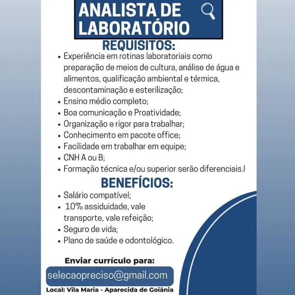 ANALISTADE @Q

    

LABORATORIO
REQUISITOS:

« Experiéncia em rotinas laboratoriais como
preparagao de meios de cultura, andlise de agua e
alimentos, qualificagdo ambiental e térmica,
descontaminagao e esterilizacao;

e Ensino médio completo;

e Boa comunicagao e Proatividade;

e Organizacéo e rigor para trabalhar;

« Conhecimento em pacote office;

e Facilidade em trabalhar em equipe;

e CNHA ouB;

- Formagéo técnica e/ou superior serao diferenciais.|

BENEFICIOS:

¢ Salario compativel;

« 10% assiduidade, vale
transporte, vale refeigao;

e Seguro de vida;

« Plano de satide e odontoldgico.

  
 
   
 
 
   
  

Enviar curriculo para:

selecaopreciso@gmail.com

Local: Vila Maria - Aparecida de Goiania ANALISTADE Q

    

ee
REQUISITOS:

- Experiéncia em rotinas laboratoriais como
preparagao de meios de cultura, andlise de agua e
alimentos, qualificagdo ambiental e térmica,
descontaminacao e esterilizacao;

« Ensino médio completo;

e Boa comunicacao e Proatividade;

¢ Organizacao ...