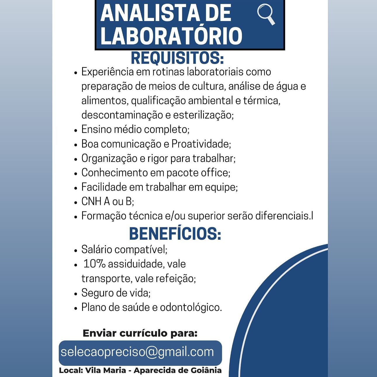 ANALISTADE @Q

    

LABORATORIO
REQUISITOS:

« Experiéncia em rotinas laboratoriais como
preparagao de meios de cultura, andlise de agua e
alimentos, qualificagdo ambiental e térmica,
descontaminagao e esterilizacao;

e Ensino médio completo;

e Boa comunicagao e Proatividade;

e Organizacéo e rigor para trabalhar;

« Conhecimento em pacote office;

e Facilidade em trabalhar em equipe;

e CNHA ouB;

- Formagéo técnica e/ou superior serao diferenciais.|

BENEFICIOS:

¢ Salario compativel;

« 10% assiduidade, vale
transporte, vale refeigao;

e Seguro de vida;

« Plano de satide e odontoldgico.

  
 
   
 
 
   
  

Enviar curriculo para:

selecaopreciso@gmail.com

Local: Vila Maria - Aparecida de Goiania ANALISTADE Q

    

ee
REQUISITOS:

- Experiéncia em rotinas laboratoriais como
preparagao de meios de cultura, andlise de agua e
alimentos, qualificagdo ambiental e térmica,
descontaminacao e esterilizacao;

« Ensino médio completo;

e Boa comunicacao e Proatividade;

¢ Organizacao e rigor para trabalhar;

¢ Conhecimento em pacote office;

« Facilidade em trabalhar em equipe;

e CNHA ouB;

- Formagaéo técnica e/ou superior serao diferenciais.|

BENEFICIOS:

¢ Salario compativel;

- 10% assiduidade, vale
transporte, vale refeigao;

¢ Seguro de vida;

e Plano de satide e odontoldgico.

  
 
   
 
   
  

Enviar curriculo para:

selecaopreciso@gmail.com

Local: Vila Maria - Aparecida de Goiania ANALISTADE @Q

    

LABORATORIO
REQUISITOS:

¢ Experiéncia em rotinas laboratoriais como
preparagao de meios de cultura, andlise de agua e
alimentos, qualificagéo ambiental e térmica,
descontaminacao e esterilizacao;

« Ensino médio completo;

e Boa comunicagao e Proatividade;

e Organizagéo e rigor para trabalhar;

e Conhecimento em pacote office;

¢ Facilidade em trabalhar em equipe;

e CNHA ouB;

» Formagaéo técnica e/ou superior serao diferenciais.|

BENEFICIOS:

¢ Salario compativel;

e 10% assiduidade, vale
transporte, vale refeigdo;

¢ Seguro de vida;

- Plano de satide e odontoldgico.

  
 
   
 
 
   
  

Enviar curriculo para:

selecaopreciso@gmail.com

Local: Vila Maria - Aparecida de Goiania ANALISTADE Q

    

ee
REQUISITOS:

« Experiéncia em rotinas laboratoriais como
preparagao de meios de cultura, andlise de agua e
alimentos, qualificagdo ambiental e térmica,
descontaminacao e esterilizacao;

« Ensino médio completo;

¢ Boa comunicagéo e Proatividade;

¢ Organizagao e rigor para trabalhar;

« Conhecimento em pacote office;

« Facilidade em trabalhar em equipe;

e CNHA ouB;

- Formagao técnica e/ou superior serao diferenciais.|

BENEFICIOS:

¢ Salario compativel;

- 10% assiduidade, vale
transporte, vale refeigao;

¢ Seguro de vida;

« Plano de satide e odontoldgico.

 
   
 
 
   
  

Enviar curriculo para:

selecaopreciso@gmail.com

Local: Vila Maria - Aparecida de Goiania ANALISTADE @Q

    

LABORATORIO
REQUISITOS:

« Experiéncia em rotinas laboratoriais como
preparagdo de meios de cultura, andlise de agua e
alimentos, qualificagéo ambiental e térmica,
descontaminacao e esterilizacao;

e Ensino médio completo;

- Boa comunicagao e Proatividade;

¢ Organizagéo e rigor para trabalhar;

¢ Conhecimento em pacote office;

« Facilidade em trabalhar em equipe;

¢ CNHA ouB;

- Formagéo técnica e/ou superior serao diferenciais.|

BENEFICIOS:

 Salario compativel;

- 10% assiduidade, vale
transporte, vale refeigdo;

¢ Seguro de vida;

- Plano de satide e odontoldgico.

  
 
   
 
 
   
  

Enviar curriculo para:

selecaopreciso@gmail.com

Local: Vila Maria - Aparecida de Goiania ANALISTADE Q

    

ee
REQUISITOS:

« Experiéncia em rotinas laboratoriais como
preparacao de meios de cultura, andlise de 4gua e
alimentos, qualificagéo ambiental e térmica,
descontaminacao e esterilizacao;

« Ensino médio completo;

- Boa comunicagao e Proatividade;

¢ Organizagao e rigor para trabalhar;

¢ Conhecimento em pacote office;

+ Facilidade em trabalhar em equipe;

¢ CNHA ouB;

+» Formacao técnica e/ou superior serao diferenciais.|

BENEFICIOS:

¢ Salario compativel;

- 10% assiduidade, vale
transporte, vale refeigao;

« Seguro de vida;

Plano de satide e odontoldgico.

 
   
 
 
   
  

Enviar curriculo para:

selecaopreciso@gmail.com

Local: Vila Maria - Aparecida de Goiania ANALISTADE Q

    

LABORATORIO
REQUISITOS:

« Experiéncia em rotinas laboratoriais como
preparagao de meios de cultura, andlise de 4guae
alimentos, qualificagao ambiental e térmica,
descontaminagao e esterilizagao;

« Ensino médio completo;

- Boa comunicagao e Proatividade;

« Organizacao e rigor para trabalhar;

« Conhecimento em pacote office;

« Facilidade em trabalhar em equipe;

e CNH A ouB;

» Formagao técnica e/ou superior serao diferenciais.|

BENEFICIOS:

« Saldrio compativel;

- 10% assiduidade, vale
transporte, vale refeicdo;

¢ Seguro de vida;

- Plano de satide e odontoldgico.

  
 
    
 
   
  

Enviar curriculo para:

selecaopreciso@gmail.com

Local: Vila Maria - Aparecida de Goiania ANALISTADE Q

    

BN ee VO
REQUISITOS:

« Experiéncia em rotinas laboratoriais como
preparagaéo de meios de cultura, andlise de agua e
alimentos, qualificagao ambiental e térmica,
descontaminacao e esterilizacao;

« Ensino médio completo;

- Boa comunicagao e Proatividade;

¢ Organizagao e rigor para trabalhar;

« Conhecimento em pacote office;

+ Facilidade em trabalhar em equipe;

¢ CNHA ouB;

« Formacao técnica e/ou superior serao diferenciais.|

BENEFICIOS:

¢ Salario compativel;

+ 10% assiduidade, vale
transporte, vale refeigdo;

« Seguro de vida;

« Plano de sauide e odontoldgico.

  
  

Enviar curriculo para:

selecaopreciso@gmail.com

Local: Vila Maria - Aparecida de Goiania ANALISTADE @Q

    

LABORATORIO
REQUISITOS:

« Experiéncia em rotinas laboratoriais como
preparacao de meios de cultura, andlise de 4guae
alimentos, qualificagdo ambiental e térmica,
descontaminagao e esterilizagao;

« Ensino médio completo;

¢ Boa comunicagao e Proatividade;

« Organizacdo e rigor para trabalhar;

« Conhecimento em pacote office;

« Facilidade em trabalhar em equipe;

e CNH A ouB;

» Formagao técnica e/ou superior serao diferenciais.|

BENEFICIOS:

+ Salario compativel;

- 10% assiduidade, vale
transporte, vale refeigdo;

« Seguro de vida;

« Plano de satide e odontoldgico.

  
 
    
 
   
  

Enviar curriculo para:

selecaopreciso@gmail.com
Local: Vila Maria - Aparecida de Goiania ANALISTADE Q

    

BY Tee
REQUISITOS:

« Experiéncia em rotinas laboratoriais como
preparagao de meios de cultura, andlise de agua e
alimentos, qualificagao ambiental e térmica,
descontaminacéo e esterilizacao;

« Ensino médio completo;

« Boa comunicagao e Proatividade;

¢ Organizagao e rigor para trabalhar;

« Conhecimento em pacote office;

+ Facilidade em trabalhar em equipe;

¢ CNHA ouB;

+ Formacao técnica e/ou superior serao diferenciais.|

BENEFICIOS:

¢ Salario compativel;

+ 10% assiduidade, vale
transporte, vale refeicdo;

« Seguro de vida;

« Plano de sauide e odontoldgico.

Enviar curriculo para:

selecaopreciso@gmail.com

Local: Vila Maria - Aparecida de Goiania