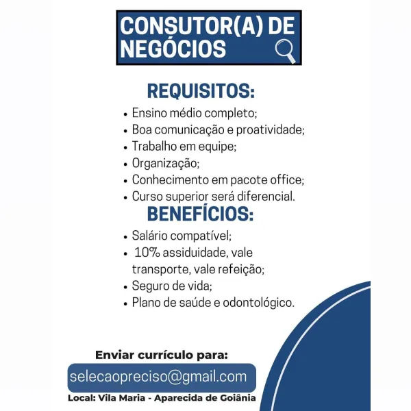 ee UOC)

 

NEGOCIOS Q

REQUISITOS:

¢ Ensino médio completo;

¢ Boa comunicagao e proatividade;
Trabalho em equipe;

e Organizagao;

« Conhecimento em pacote office;
e Curso superior sera diferencial.

BENEFICIOS:

e Salario compativel;

e 10% assiduidade, vale
transporte, vale refeicao;

e Seguro de vida;

e Plano de satide e odontoldgico.

   

Enviar curriculo para:

selecaopreciso@gmail.com

Local: Vila Maria - Aparecida de Goiania ee Ue CED)

 

NEGOCIOS Q

REQUISITOS:

« Ensino médio completo;

- Boa comunicagao e proatividade;
« Trabalho em equipe;

¢ Organizacao;

¢ Conhecimento em pacote office;
- Curso superior sera diferencial.

BENEFICIOS:

¢ Salario compativel;

¢ 10% assiduidade, vale
transporte, vale refeicao;

e Seguro de vida;

- Plano de sauide e odontoldgico.

   

Enviar curriculo para:

selecaopreciso@gmail.com

Local: Vila Maria - Aparecida de Goiania ee Ue CE)

 

NEGOCIOS = Q

REQUISITOS:

¢ Ensino médio completo;

¢ Boa comunicagao e proatividade;
¢ Trabalh...