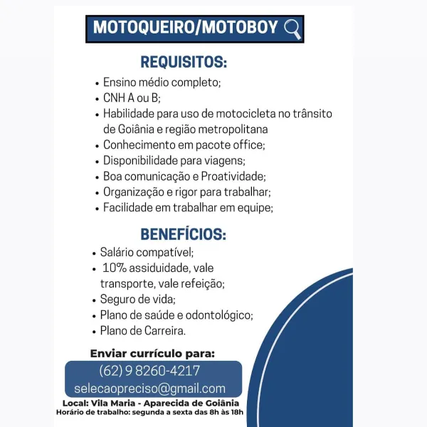 MOTOQUEIRO/MOTOBOY Q

REQUISITOS:

 Ensino médio completo;

e CNH A ouB;

« Habilidade para uso de motocicleta no transito
de Goiania e regido metropolitana

e Conhecimento em pacote office;

- Disponibilidade para viagens;

e Boa comunicagao e Proatividade;

e Organizagéo e rigor para trabalhar;

« Facilidade em trabalhar em equipe;

BENEFICIOS:
« Salario compativel;
e 10% assiduidade, vale
transporte, vale refeicao;
¢ Seguro de vida;
Plano de satide e odontoldgico;
e Plano de Carreira.

   

Enviar curriculo para:

(VARS VJclt Waa

selecaopreciso@

Local: Vila Maria - Aparecida de Goiania
Horario de trabalho: segunda a sexta das 8h as 18h MOTOQUEIRO/MOTOBOY Q

REQUISITOS:

¢ Ensino médio completo;

¢ CNHA ouB;

- Habilidade para uso de motocicleta no transito
de Goiania e regido metropolitana

¢ Conhecimento em pacote office;

 Disponibilidade para viagens;

- Boa comunicagao e Proatividade;

¢ Organizacao e rigor para trabalhar;

+ Facilidade em trabalhar em equipe;

BENEFICIOS:
...