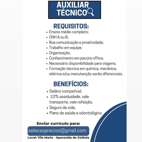 POD CTL

TAH Teer

 

REQUISITOS:

e Ensino médio completo;

¢ CNHAouB;

¢ Boa comunicacao e proatividade;

¢ Trabalho em equipe;

« Organizagao;

« Conhecimento em pacote office;

« Necessario disponibilidade para viagens;

¢ Formagéo técnica em quimica, mecanica,
elétrica e/ou manutengao serao diferenciais.

BENEFICIOS:

¢ Salario compativel;

e 10% assiduidade, vale
transporte, vale refeicao;

« Seguro de vida;

e Plano de satide e odontoldgico.

  
  

Enviar curriculo para:

selecaopreciso@gmail.com

Local: Vila Maria - Aparecida de Goiania AUXILIAR

TECNICOQ

 

REQUISITOS:

« Ensino médio completo;

« CNHA ouB;

« Boa comunicagaéo e proatividade;

« Trabalho em equipe;

¢ Organizagao;

« Conhecimento em pacote office;

« Necessario disponibilidade para viagens;

« Formacgao técnica em quimica, mecanica,
elétrica e/ou manutengao serao diferenciais.

BENEFICIOS:

¢ Salario compativel;

- 10% assiduidade, vale
transporte, vale refeicao;

¢ Seguro de vida;

- Plano de satide e od...