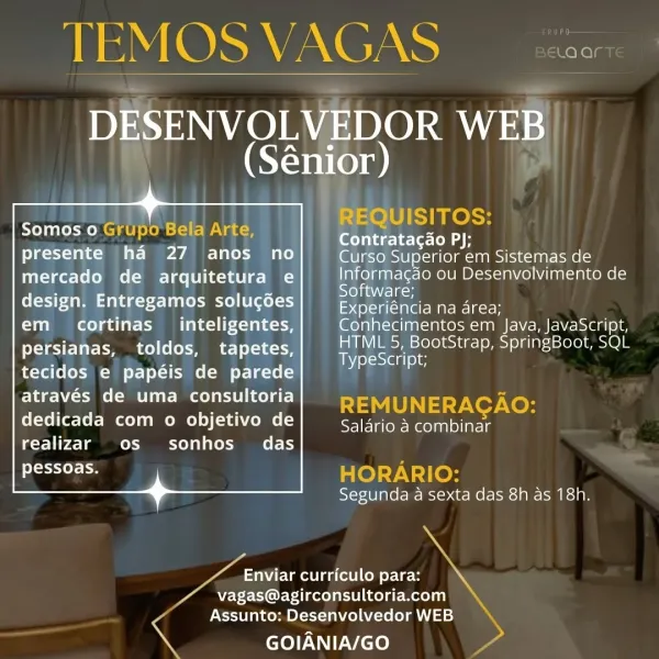 TEMOS VAGAS x
DESENVOLVEDOR WEB

 

nw e
(Sénior)

REQUISITOS:
Somos 0 Grupo Bela Arte, ener
presente ha 27 anos no Curso Superior em Sistemas de
mercado de arquitetura e Be Mee ou Desenvolvimento de

r = Software;

(tao a Ue So eMeacntee] nee
Clima ate Made oe Conhecimentos em Java, JavaScript,
persianas, toldos, tapetes, a rae ole tI SpringBoot, SQL

TypeScript;

tecidos e papéis de parede
através de uma consultoria REMUNERAGAO:

 

dedicada com o objetivo de ee aneaanine
realizar os sonhos_ das
SEES HORARIO:
Segunda a sexta das 8h as 18h.

ae curriculo para: Me

74 Nagas@agirconsultoria.com
Assunto: Desenvolvedor WEB

nN GOIANIA/GO ; TEMOS VAGAS aS

DESENVOLVEDOR ly
Cr . ior)

REQUISITOS:

Contratacao PJ;

Curso Superior em Sistemas de
Informagdo ou Desenvolvimento de
Software;

Experiéncia na area;

Conhecimentos em Java, JavaScript,
HIML 5, BootStrap, SpringBoot, SQL
ay -Sieg ove

Somos 0 Grupo Bela Arte,
presente ha 27 anos no
mercado de arquitetura e
design. Entregamos solugd...