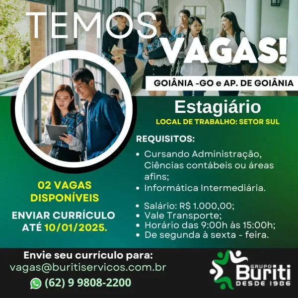 GOIANIA -GO e AP. DE GOIANIA

Estagiario
LOCAL DE TRABALHO: SETOR SUL

REQUISITOS:

¢ Cursando Administra¢ao,
Ciéncias contabeis ou areas
afins;
7 NCTA e Informatica Intermediaria.
DISPONIVEIS
e Salario: RS 1.000,00;

ENVIAR CURRICULO e Vale Transporte;
Iie lOY heh ele ise e Horario das 9:00h as 15:00h;
« De segunda a sexta - feira.

 
 

Envie seu curriculo para:

vagas@buritiservicos.com.br > a rit

© (62) 9 9808-2200 STU gen

LOCAL DE TRABALHO: SETOR SUL

REQUISITOS:

e Cursando Administra¢ao,
Ciéncias contabeis ou areas
Eilelss
02 MC) e Informatica Intermediaria.

DISPONIVEIS

e Salario: RS 1.000,00;

ENVIAR CURRICULO _ « Vale Transporte;
ATE 10/01/2025. e Horario das 9:00h as 15:00h;
e De segunda a sexta - feira.

Envie seu curriculo para:
vagas@buritiservicos.com.br BN See
© (62) 9 9808-2200 Ty A Q 7 = a
Estagiario
LOCAL DE TRABALHO: SETOR SUL

REQUISITOS:

¢ Cursando Administracao,
Ciéncias contabeis ou areas
afins;
2 ECTS e Informatica Intermediaria.
DISPONIVEIS
e Salario: R...