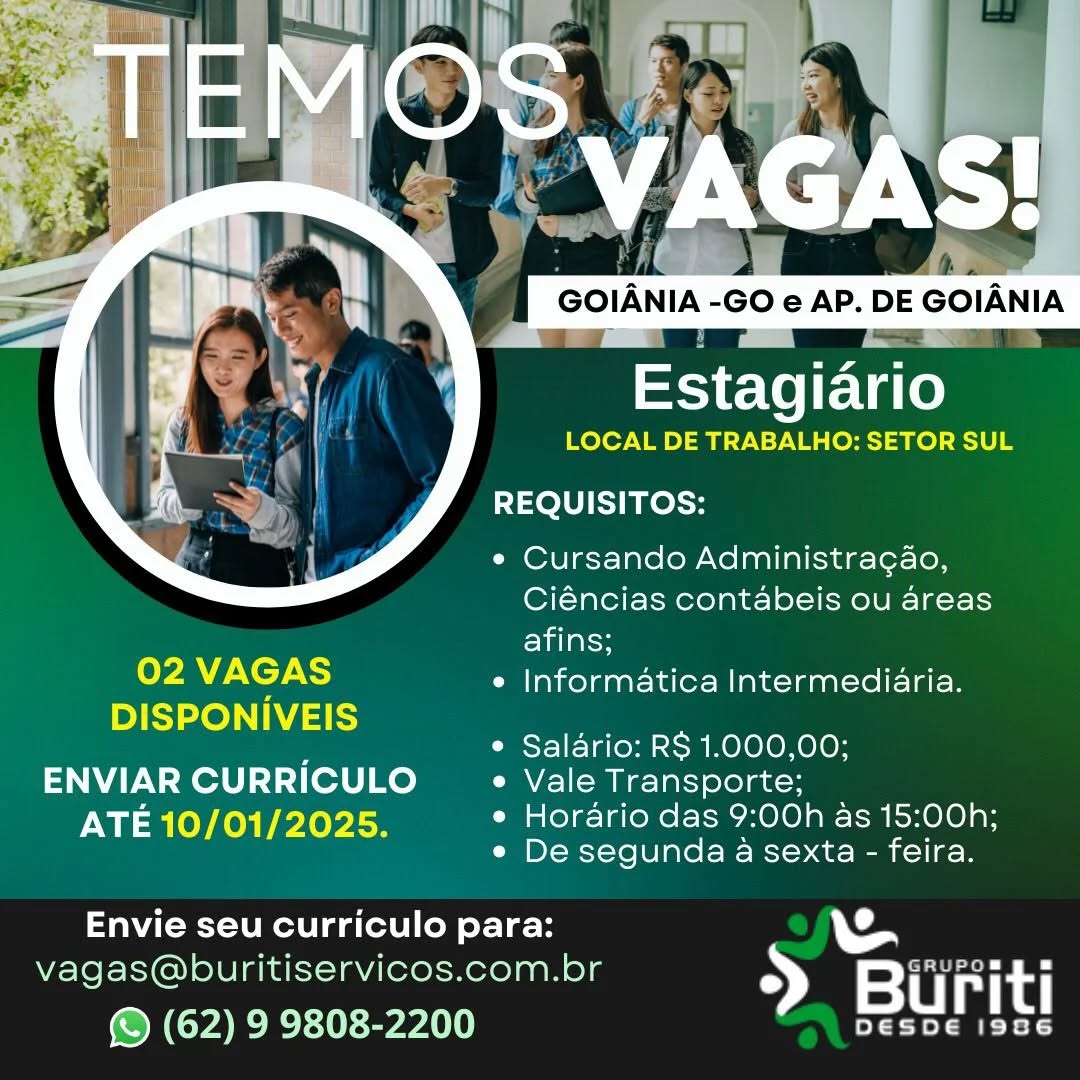 GOIANIA -GO e AP. DE GOIANIA

Estagiario
LOCAL DE TRABALHO: SETOR SUL

REQUISITOS:

¢ Cursando Administra¢ao,
Ciéncias contabeis ou areas
afins;
7 NCTA e Informatica Intermediaria.
DISPONIVEIS
e Salario: RS 1.000,00;

ENVIAR CURRICULO e Vale Transporte;
Iie lOY heh ele ise e Horario das 9:00h as 15:00h;
« De segunda a sexta - feira.

 
 

Envie seu curriculo para:

vagas@buritiservicos.com.br > a rit

© (62) 9 9808-2200 STU gen

LOCAL DE TRABALHO: SETOR SUL

REQUISITOS:

e Cursando Administra¢ao,
Ciéncias contabeis ou areas
Eilelss
02 MC) e Informatica Intermediaria.

DISPONIVEIS

e Salario: RS 1.000,00;

ENVIAR CURRICULO _ « Vale Transporte;
ATE 10/01/2025. e Horario das 9:00h as 15:00h;
e De segunda a sexta - feira.

Envie seu curriculo para:
vagas@buritiservicos.com.br BN See
© (62) 9 9808-2200 Ty A Q 7 = a
Estagiario
LOCAL DE TRABALHO: SETOR SUL

REQUISITOS:

¢ Cursando Administracao,
Ciéncias contabeis ou areas
afins;
2 ECTS e Informatica Intermediaria.
DISPONIVEIS
e Salario: RS 1.000,00;

ENVIAR CURRICULO e Vale Transporte;
ATE 10/01/2025. e Horario das 9:00h as 15:00h;
e De segunda a sexta - feira.

Envie seu curriculo para:

G
vagas@buritiservicos.com.br > Biuriti

(© (62) 9 9808-2200 eat i

LOCAL DE TRABALHO: SETOR SUL

REQUISITOS:

¢ Cursando Administra¢ao,
Ciéncias contabeis ou areas
afins;
2 VAGAS e Informatica Intermediaria.
DISPONIVEIS
e Salario: R$ 1.000,00;

ENVIAR CURRICULO ~ « Vale Transporte;
un leY hos rxeyiee e Horario das 9:00h as 15:00h;
e De segunda a sexta - feira.

Envie seu curriculo para:
vagas@buritiservicos.com.br 2} Wiwhe
© (62) 9 9808-2200 ¥ {aid ars

LOCAL DE TRABALHO: SETOR SUL

REQUISITOS:

* Cursando Administracao,
Ciéncias contabeis ou areas
elalalcn
7 MENTS e Informatica Intermediaria.

DISPONIVEIS

e Salario: RS 1.000,00;

ENVIAR CURRICULO e Vale Transporte;
ATE 10/01/2025. e Horario das 9:00h as 15:00h;
e De segunda a sexta - feira.

Envie seu curriculo para:

vagas@buritiservicos.com.br > Bi rit

(© (62) 9 9808-2200 STU ge

LOCAL DE TRABALHO: SETOR SUL

REQUISITOS:

¢ Cursando Administra¢ao,
Ciéncias contabeis ou areas
afins;
oy) VAGAS e Informatica Intermediaria.
DISPONIVEIS
e Salario: RS 1.000,00;

ENVIAR CURRICULO ~ « Vale Transporte;
Iisa OYA rier le e Horario das 9:00h as 15:00h;
e De segunda a sexta - feira.

Envie seu curriculo para:
vagas@buritiservicos.com.br 5 bate
© (62) 9 9808-2200 ery te VAGAS!
GOIANIA -GO e AP. DE GOIANIA

Basctirai

LOCAL DE TRABALHO: SETOR SUL

 

TOU TB Rest

* Cursando Administra¢gao,
Ciéncias contabeis ou areas
afins;

02 Ta ¢ Informatica Intermediaria.

DISPONIVEIS

e Salario: RS 1.000,00;

ENVIAR CURRICULO e Vale Transporte;
ATE 10/01/2025. e Horario das 9:00h as 15:00h;
e De segunda a sexta - feira.

 

Envie seu curriculo para: 1
vagas@buritiservicos.com.br a crocs gs
(S (62) 9 9808-2200 2 Bur AS MA

     
 

ae

LOCAL DE TRABALHO: SETOR SUL

REQUISITOS:

¢ Cursando Administragao,
Ciéncias contabeis ou areas
Elilaly
02 LT) e Informatica Intermediaria.
DISPONIVEIS
e Salario: RS 1.000,00;

ENVIAR CURRICULO ~ « Vale Transporte;
Mn =aleYheh revise e Horario das 9:00h as 15:00h;
e De segunda a sexta - feira.

Envie seu curriculo para:
vagas@buritiservicos.com.br >» urit
© (62) 9 9808-2200 ¥ ie VAGAS!

Estagiario

LOCAL DE TRABALHO: SETOR SUL

REQUISITOS:

* Cursando Administra¢ao,
Ciéncias contabeis ou areas
afins;

e Informatica Intermediaria.

 

. * Salario: RS 1.000,00;
ENVIAR CURRICULO e Vale Transporte;
ATE 10/01/2025. e Horario das 9:00h as 15:00h;
e De segunda a sexta - feira.

tba ot eaphlicis ae

1
ae Sere

eneniaenin rere el UMA

ie

     
 

Seine

LOCAL DE TRABALHO: SETOR SUL

REQUISITOS:

¢ Cursando Administragao,
Ciéncias contabeis ou areas
afins;
oy) a) e Informatica Intermediaria.
DISPONIVEIS
¢ Salario: RS 1.000,00;

ENVIAR CURRICULO _ « Vale Transporte;
Nn =nleYAes Pr iey isn e Horario das 9:00h as 15:00h;
e De segunda a sexta - feira.

Envie seu curriculo para:
vagas@buritiservicos.com.br S) urit
© (62) 9 9808-2200 ¥ Maid