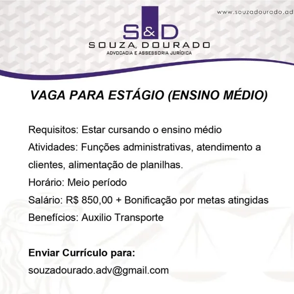 ie www.souzadourado.ad

SOQUZA,DOURADO

ADVOGAGIA E ASSESSORIA JURIDICA

6 ee

VAGA PARA ESTAGIO (ENSINO MEDIO)

Requisitos: Estar cursando o ensino médio
Atividades: Fung6es administrativas, atendimento a
clientes, alimentagao de planilhas.

Horario: Meio periodo

Salario: R$ 850,00 + Bonificagao por metas atingidas

Beneficios: Auxilio Transporte

Enviar Curriculo para:

souzadourado.adv@gmail.com a www.souzadourado.ad

SOUZA, DOURADO

ADVOCAGIA E ASSESSORIA JURIDICA

6S

VAGA PARA ESTAGIO (ENSINO MEDIO)

Requisitos: Estar cursando o ensino médio
Atividades: Fung6es administrativas, atendimento a
clientes, alimenta¢ao de planilhas.

Horario: Meio periodo

Salario: R$ 850,00 + Bonificacao por metas atingidas

Beneficios: Auxilio Transporte

Enviar Curriculo para:

souzadourado.adv@gmail.com A www.souzadourado.ad

SOUZA,DOURADO

ADVOGAGIA E ASSESSORIA JURIDICA

6S

VAGA PARA ESTAGIO (ENSINO MEDIO)

Requisitos: Estar cursando o ensino médio
Atividades: Fungées administrativas, atendi...