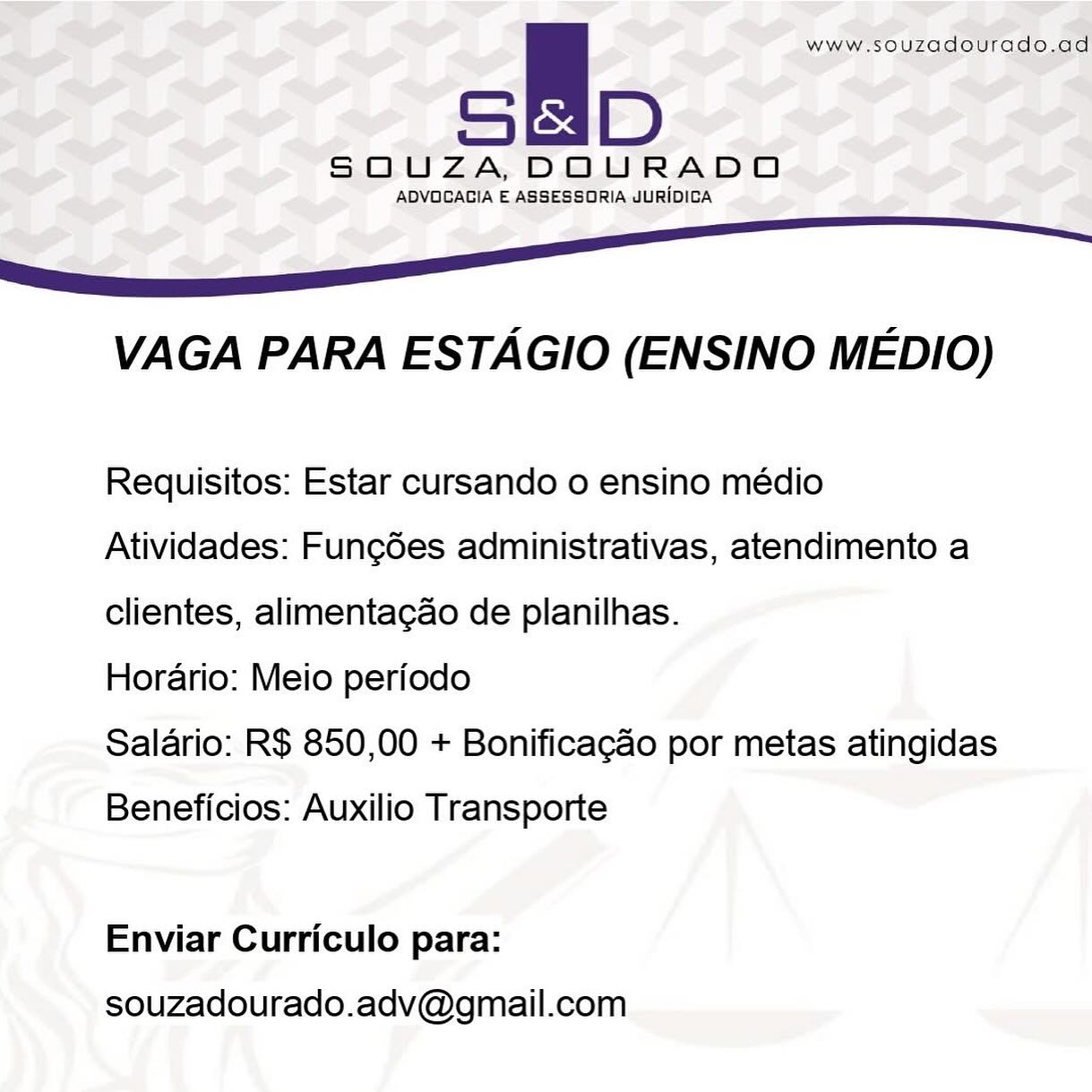 ie www.souzadourado.ad

SOQUZA,DOURADO

ADVOGAGIA E ASSESSORIA JURIDICA

6 ee

VAGA PARA ESTAGIO (ENSINO MEDIO)

Requisitos: Estar cursando o ensino médio
Atividades: Fung6es administrativas, atendimento a
clientes, alimentagao de planilhas.

Horario: Meio periodo

Salario: R$ 850,00 + Bonificagao por metas atingidas

Beneficios: Auxilio Transporte

Enviar Curriculo para:

souzadourado.adv@gmail.com a www.souzadourado.ad

SOUZA, DOURADO

ADVOCAGIA E ASSESSORIA JURIDICA

6S

VAGA PARA ESTAGIO (ENSINO MEDIO)

Requisitos: Estar cursando o ensino médio
Atividades: Fung6es administrativas, atendimento a
clientes, alimenta¢ao de planilhas.

Horario: Meio periodo

Salario: R$ 850,00 + Bonificacao por metas atingidas

Beneficios: Auxilio Transporte

Enviar Curriculo para:

souzadourado.adv@gmail.com A www.souzadourado.ad

SOUZA,DOURADO

ADVOGAGIA E ASSESSORIA JURIDICA

6S

VAGA PARA ESTAGIO (ENSINO MEDIO)

Requisitos: Estar cursando o ensino médio
Atividades: Fungées administrativas, atendimento a
clientes, alimentagao de planilhas.

Horario: Meio periodo

Salario: R$ 850,00 + Bonificagao por metas atingidas

Beneficios: Auxilio Transporte

Enviar Curriculo para:

souzadourado.adv@gmail.com A www.souzadourado.ad

SOUZA, DOURADO

ADVOGAGIA E ASSESSORIA JURIDICA

SS eee

VAGA PARA ESTAGIO (ENSINO MEDIO)

Requisitos: Estar cursando o ensino médio
Atividades: Fungdes administrativas, atendimento a
clientes, alimenta¢ao de planilhas.

Horario: Meio periodo

Salario: R$ 850,00 + Bonificacao por metas atingidas

Beneficios: Auxilio Transporte

Enviar Curriculo para:

souzadourado.adv@gmail.com 5 www.souzadourado.ad

SOUZA, DOURADO

ADVOGAGIA E ASSESSORIA JURIDICA

6S eee

VAGA PARA ESTAGIO (ENSINO MEDIO)

Requisitos: Estar cursando o ensino médio
Atividades: Func6ées administrativas, atendimento a
clientes, alimentagao de planilhas.

Horario: Meio periodo

Salario: R$ 850,00 + Bonificagao por metas atingidas

Beneficios: Auxilio Transporte

Enviar Curriculo para:

souzadourado.adv@gmail.com is www.souzadourado.ad

SOUZA, DOURADO

ADVOCACIA E ASSESSORIA JURIDICA

6S See

VAGA PARA ESTAGIO (ENSINO MEDIO)

Requisitos: Estar cursando o ensino médio
Atividades: Fungdes administrativas, atendimento a
clientes, alimentacao de planilhas.

Horario: Meio periodo

Salario: R$ 850,00 + Bonificacao por metas atingidas

Beneficios: Auxilio Transporte

Enviar Curriculo para:

souzadourado.adv@gmail.com a www.souzadourado.ad

SOUZA,DOURADO

ADVOGACIA E ASSESSORIA JURIDICA

fr

VAGA PARA ESTAGIO (ENSINO MEDIO)

Requisitos: Estar cursando o ensino médio
Atividades: Func6ées administrativas, atendimento a
clientes, alimentagao de planilhas.

Horario: Meio periodo

Salario: R$ 850,00 + Bonificag&o por metas atingidas

Beneficios: Auxilio Transporte

Enviar Curriculo para:

souzadourado.adv@gmail.com sl www.souzadourado.ad

SOUZA,DOURADOA

ADVOCAGIA E ASSESSORIA JURIDICA

—————s—<‘_OSCS

VAGA PARA ESTAGIO (ENSINO MEDIO)

Requisitos: Estar cursando o ensino médio
Atividades: Fungdes administrativas, atendimento a
clientes, alimentacao de planilhas.

Horario: Meio periodo

Salario: R$ 850,00 + Bonificacao por metas atingidas

Beneficios: Auxilio Transporte

Enviar Curriculo para:

souzadourado.adv@gmail.com — — — a < —
TT “3
, as P : s }
al SOUZA, DOURADO oe

ADVOGAGIA E.ASSESSORIA JURIDICA : - a

 

VAGA PARA ESTAGIO (ENSINO MEDIO)

Requisitos: Estar cursando o ensino médio
Atividades: Fungdes administrativas, atendimento a
clientes, alimentagao de planilhas.

Horario: Meio periodo

Salario: R$ 850,00 + Bonificagao por metas atingidas

Beneficios: Auxilio Transporte

Enviar Curriculo para:

souzadourado.adv@gmail.com A www.souzadourado.ad

SOUZA,DOURADOA

ADVOCACIA E ASSESSORIA JURIDICA

—$————SC<~;z~;CC

VAGA PARA ESTAGIO (ENSINO MEDIO)

Requisitos: Estar cursando o ensino médio
Atividades: Fungdes administrativas, atendimento a
clientes, alimentacao de planilhas.

Horario: Meio periodo

Salario: R$ 850,00 + Bonificagao por metas atingidas

Beneficios: Auxilio Transporte

Enviar Curriculo para:

souzadourado.adv@gmail.com