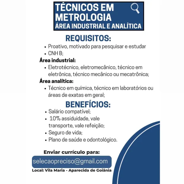 Te ee

METROLOGIA

ATES ee}
REQUISITOS:

« Proativo, motivado para pesquisar e estudar
e CNHB;
Area industrial:
« Eletrotécnico, eletromecanico, técnico em
eletrénica, técnico mecanico ou mecatrénica;
Area analitica:
« Técnico em quimica, técnico em laboratérios ou
areas de exatas em geral;

BENEFICIOS:

¢ Salario compativel;

« 10% assiduidade, vale
transporte, vale refeigdo;

¢ Seguro de vida;

Plano de satide e odontoldgico.

 

   

Enviar curriculo para:

selecaopreciso@gmail.com

Local: Vila Maria - Aparecida de Goiania TECNICOSEM QQ

METROLOGIA

SUS Ve ae Vaio.)
REQUISITOS:

« Proativo, motivado para pesquisar e estudar
« CNHB;
Area industrial:
e Eletrotécnico, eletromecanico, técnico em
eletrdnica, tecnico mecanico ou mecatrénica;
Area analitica:
« Técnico em quimica, técnico em laboratérios ou
areas de exatas em geral;

BENEFICIOS:

 Saldrio compativel;

« 10% assiduidade, vale
transporte, vale refeicao;

¢ Seguro de vida;

Plano de satide e odontoldgico.

 

   

Enviar cu...