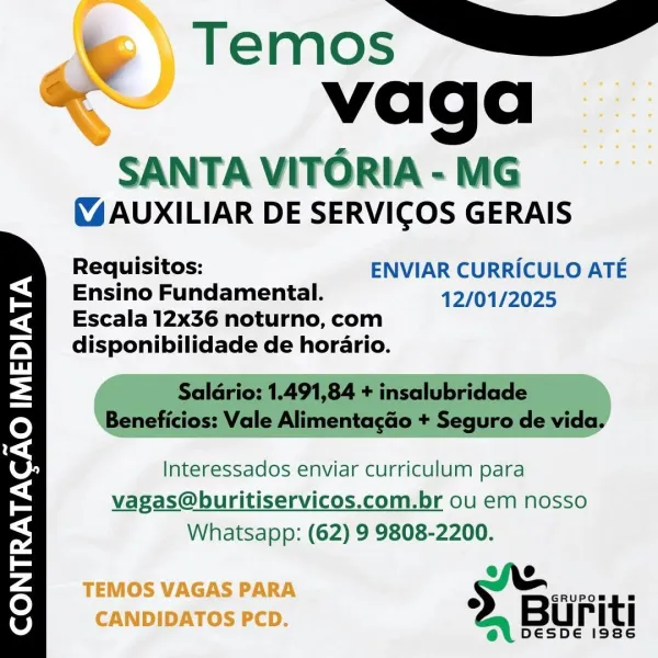 T ~~ 4
"Wage

SANTA VITORIA - MG
(4 AUXILIAR DE SERVICOS GERAIS

Requisitos: ENVIAR CURRICULO ATE
=@ Ensino Fundamental. 12/01/2025

Fa Escala 12x36 noturno, com
faa disponibilidade de horario.

hd

Yenc ct Almas agero ate

\e)

4

1S.) Interessados enviar curriculum para

< vagas@buritiservicos.com.br ou em nosso

s Whatsapp: (62) 9 9808-2200.

EE efe

5 TEMOS VAGAS PARA s ae
CANDIDATOS PCD. Buriti

@e\ DesDde issec \w&\ Temos —_
4 vaga

SANTA VITORIA - MG
(%AUXILIAR DE SERVICOS GERAIS

Requisitos: ENVIAR CURRICULO ATE
Ensino Fundamental. 12/01/2025

Escala 12x36 noturno, com
disponibilidade de horario.

Saldrio: 1.491,84 + insalubridade
Beneficios: Vale Alimentagao + Seguro de vida.

Interessados enviar curriculum para
vagas@buritiservicos.com.br ou em nosso
Whatsapp: (62) 9 9808-2200.

2, Buriti

DESDE 1986 vaga

SANTA VITORIA - MG
(4 AUXILIAR DE SERVICOS GERAIS

Requisitos: ENVIAR CURRICULO ATE
=H Ensino Fundamental. 12/01/2025

ea Escala 12x36 noturno, com
faa disponibilidade d...