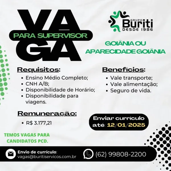 Biuriti

 

GOIANIA OU
APARECIDADE GOIANIA
Requisitos: Beneficios:
e Ensino Médio Completo; e Vale transporte;
T) ¢ CNH A/B; e Vale alimentagao;

@° ¢ Disponibilidade de Horario; e Seguro de vida.
e e Disponibilidade para
7 viagens.

Remuneracao:
Enviar curriculo
° R$ 3.177,21 até 12/01/2025 .

TEMOS VAGAS PARA o
CANDIDATOS PCD. s

ics eae rae er ee @ (ra -le1s eve 010 GRUPOS

2. Buriti

ey DESDE i986

   

GOIANIA OU
APARECIDADE GOIANIA

Requisitos: Beneficios:

e Ensino Médio Completo; e Vale transporte;

¢ CNH A/B; e Vale alimentacao;

¢ Disponibilidade de Horario; e Seguro de vida.

e Disponibilidade para

viagens.

Remuneracao: F
Enviar curriculo
e R$ 3.177,21 ate 12/01/2025 .

©) Enviode curricuto: spr) (62) 99808-2200 Buriti

 

GOIANIA OU
APARECIDADE GOIANIA
Requisitos: Beneficios:
e Ensino Médio Completo; e Vale transporte;
¢ CNH A/B; e Vale alimentagao;

¢ Disponibilidade de Horario; e Seguro de vida.
e Disponibilidade para

viagens.
Remuneracao:
Enviar curriculo
* R$3.177...