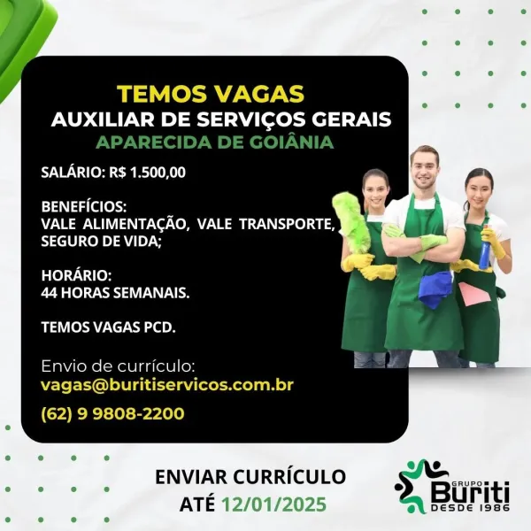 TEMOS VAGAS
AUXILIAR DE SERVICOS GERAIS

SALARIO: R$ 1.500,00

ca Nag (el [ely :

VALE ALIMENTAGAO, VALE TRANSPORTE,
SEGURO DE VIDA;

HORARIO:
44 HORAS SEMANAIS.

TEMOS VAGAS PCD.

Envio de curriculo:
vagas@buritiservicos.com.br

(62) 9 9808-2200

ENVIARCURRICULO ss § Buiti
ATE 12/01/2025 = Uru TEMOS VAGAS

AUXILIAR DE SERVICOS GERAIS
APARECIDA DE GOIANIA

SALARIO: R$ 1.500,00

BENEFICIOS: :

VALE ALIMENTAGAO, VALE TRANSPORTE,
SEGURO DE VIDA;

HORARIO:
44 HORAS SEMANAIS.

TEMOS VAGAS PCD.

Envio de curriculo:
vagas@buritiservicos.com.br

(62) 9 9808-2200

ENVIAR CURRICULO et eel ee
< 2. Buriti
ATE é

DESDE 1986 TEMOS VAGAS
AUXILIAR DE SERVICOS GERAIS

SALARIO: R$ 1.500,00

BENEFICIOS: :
VALE ALIMENTACAO, VALE TRANSPORTE,
SEGURO DE VIDA;

HORARIO:
44 HORAS SEMANAIS.

TEMOS VAGAS PCD.

Envio de curriculo:
vagas@buritiservicos.com.br

(62) 9 9808-2200

ENVIARCURRICULO == Buriti
ATE 12/01/2025 ~ Uru TEMOS VAGAS

AUXILIAR DE SERVICOS GERAIS
APARECIDA DE GOIANIA

SALARIO: R$ 1.500,00

BEN...