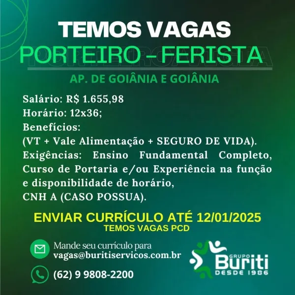 TEMOS VAGAS

Salario: RS 1.655,98

Horario: 12x36;

Beneficios:

(VT + Vale Alimentacao + SEGURO DE VIDA).
Exigéncias: Ensino Fundamental Completo,
Curso de Portaria e/ou Experiéncia na funcao

e disponibilidade de horario,
CNH A (CASO POSSUA).

ENVIAR CURRICULO ATE 12/01/2025
TEMOS VAGAS PCD

Mande seu curriculo para \

vagas@buritiservicos.com.br » ae et
> Buriti
(62) 9 9808-2200 eT k TEMOS VAGAS
PORTEIRO -FERISTA

Salario: RS 1.655,98

Horario: 12x36;

Beneficios:

(VT + Vale Alimentacgao + SEGURO DE VIDA).
Exigéncias: Ensino Fundamental Completo,
Curso de Portaria e/ou Experiéncia na funcgao
Cab oXop by US CCENeKmiC om yeh a ton

CNH A (CASO POSSUA).

ENVIAR CURRICULO ATE 12/01/2025
TEMOS VAGAS PCD

a ule Ser Rat nae (oy osc) WS
vagas@buritiservicos.com.br GRUPOmg =
> Buriti

el

(62) 9 9808-2200 Yer TEMOS VAGAS

Salario: RS 1.655,98

Horario: 12x36;

Beneficios:

(VT + Vale Alimentacao + SEGURO DE VIDA).
Exigéncias: Ensino Fundamental Completo,
Curso de Portaria e/ou Experiénci...