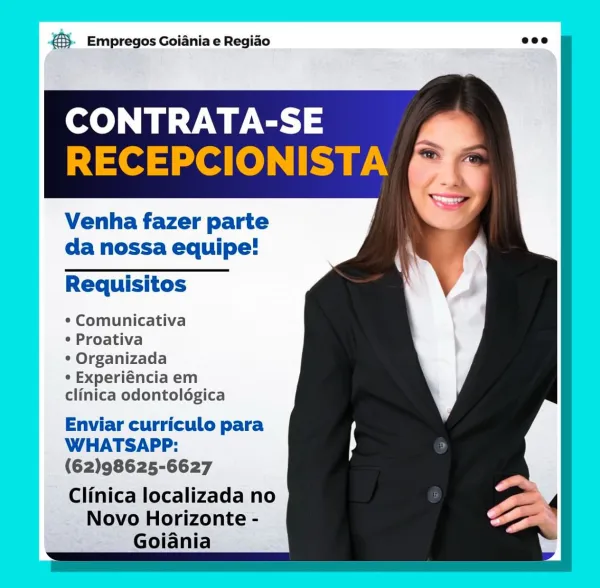 3. Empregos Goiania e Regido

SLs 8
-] =e > = a(e Tt

Venha fazer parte
da nossa equipe!

Requisitos

¢ Comunicativa

* Proativa

* Organizada

¢ Experiéncia em
clinica odontoldgica

Enviar curriculo para
WHATSAPP:
(62)98625-6627

Clinica localizada no
Novo Horizonte -
Goiania €3. Empregos Goiania e Regido

   
 
 
    
 
    
    
  
 
 
    

  

CONTRATA-SE
RECEPCIONISTA

Venha fazer parte
da nossa equipe!

Requisitos

* Comunicativa

° Proativa

° Organizada

° Experiéncia em
clinica odontoldgica

Enviar curriculo para
WHATSAPP:
(62)98625-6627

Clinica localizada no
Novo Horizonte -
Goiania BS. Empregos Goiania e Regiao

Te

RECEPC|

Venha fazer parte
da nossa equipe!

Requisitos

¢ Comunicativa

* Proativa

¢ Organizada

¢ Experiéncia em
clinica odontolégica

Enviar curriculo para
WHATSAPP:
(62)98625-6627

Clinica localizada no
Novo Horizonte -
Goiania €3. Empregos Goiania e Regido

   
 
 
    
 
    
    
  
 
 
    

  

CONTRATA-SE
RECEPCIONISTA

Venha fazer parte
da nossa ...