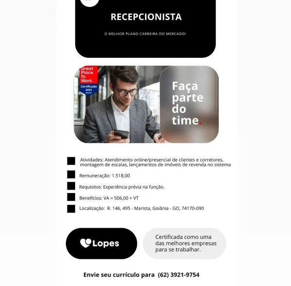 RECEPCIONISTA

O MELHOR

 

a Atividades: Atendimento online/presencial de clientes e corretores,
montagem de escalas, lancamentos de iméveis de revenda no sistema

|| Remuneragao: 1.518,00

Hi Requisitos: Experiéncia prévia na fungao.

| Beneficios: VA = 506,00 + VT

|| Localizagaéo; R. 146, 495 - Marista, Goidnia - GO, 74170-090

Certificada como uma

A Lopes das melhores empresas

para se trabalhar.

 

Envie seu curriculo para (62) 3921-9754 RECEPCIONISTA

© MELHOR PLANO CARREIRA DO MERC,

y,
eee) 1 |

 

| Atividades: Atendimento online/presencial de clientes e corretores,
montagem de escalas, langamentos de imdveis de revenda no sistema

| | Remuneragdo: 1.518,00
| | Requisitos: Experiéncia prévia na funcgao.
| | Beneficios: VA = 506,00 + VT

Pl cxalizacao: R. 146, 495 - Marista, Goiénia - GO, 74170-090

Certificada como uma
das melhores empresas
para se trabalhar.

 

Envie seu curriculo para (62) 3921-9754 RECEPCIONISTA

ELHOR PL

 

| Atividades; Atendimento online/presenci...