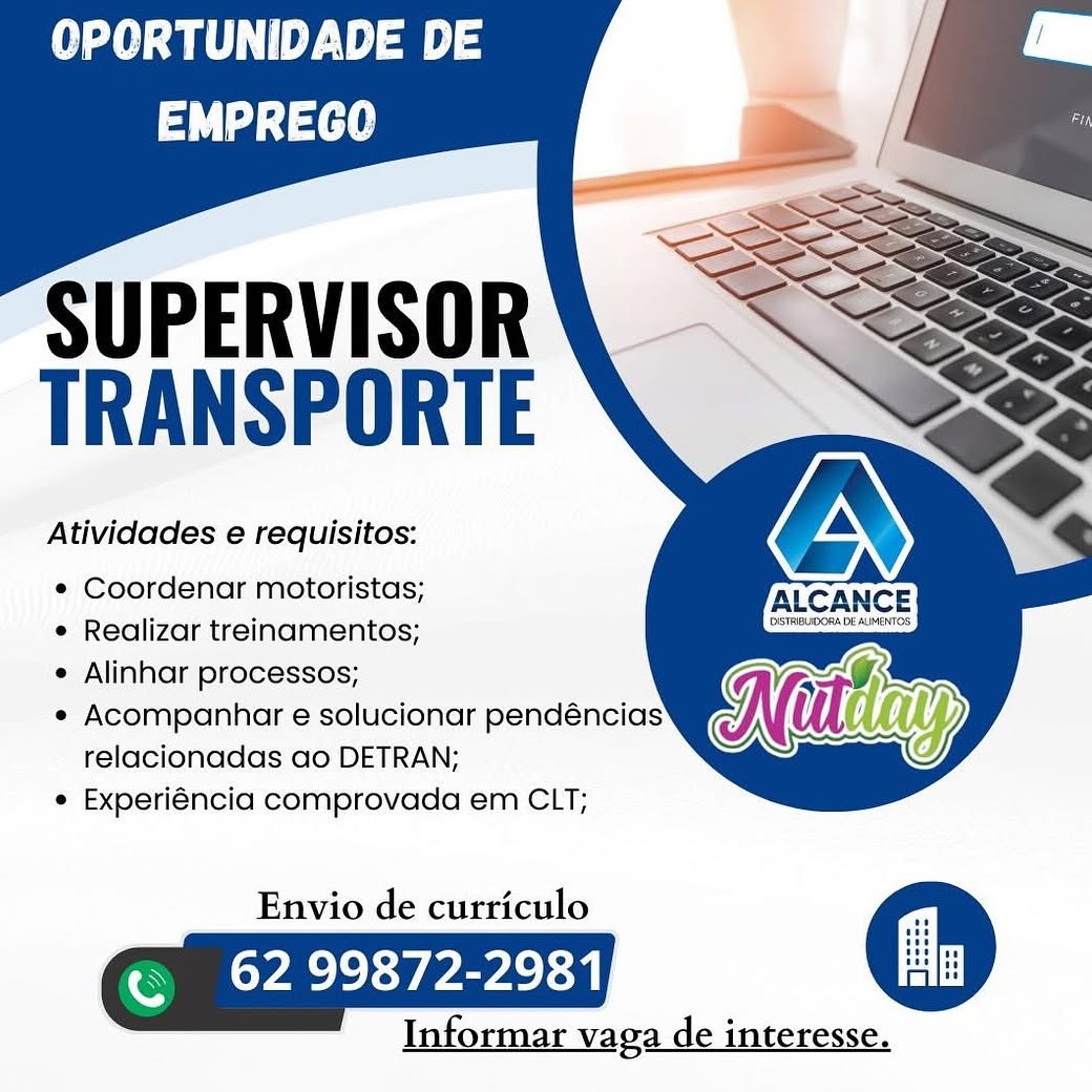 OPORTUNIDADE DE
td ta

   
  
   

SUPERVISOR
TRANSPORTE

Atividades e requisitos:

¢ Coordenar motoristas; IALCANCE
e Realizar treinamentos; CASTREUDORADE AIMENTOS

e Alinhar processos; aT
e Acompanhar e solucionar pendéncias Ni lay
relacionadas ao DETRAN;

e Experiéncia comprovada em CLT;

Envio de curriculo
Ok Pa ae
Info

Informar vaga de interesse. OPORTUNIDADE DE
td fai]

   
  
   

SUPERVISOR
TRANSPORTE

Atividades e requisitos:

¢ Coordenar motoristas;

e Realizar treinamentos;

e Alinhar processos;

e Acompanhar e solucionar pendéncias
relacionadas ao DETRAN;

e Experiéncia comprovada em CLT;

Envio de curriculo
Eee an
Informar vaga de interesse. OPORTUNIDADE DE
tL tae

   
  
   

SUPERVISOR
TRANSPORTE

Atividades e requisitos:

¢ Coordenar motoristas; ALCANCE
e Realizar treinamentos; Se

e Alinhar processos; ah
e Acompanhar e solucionar pendéncias Ne lay
relacionadas ao DETRAN;

e Experiéncia comprovada em CLT;

Envio de curriculo
Ok ae an

Informar vaga de interesse. OPORTUNIDADE DE
tf]

   
  
   

SUPERVISOR
TRANSPORTE

Atividades e requisitos:

¢ Coordenar motoristas;

¢ Realizar treinamentos;

e Alinhar processos;

e¢ Acompanhar e solucionar pendéncias
relacionadas ao DETRAN;

¢ Experiéncia comprovada em CLT;

Envio de curriculo
Pee ee en
Informar vaga de interesse. OPORTUNIDADE DE
tL ae

   
  
   

SUPERVISOR
TRANSPORTE

Atividades e requisitos:

e¢ Coordenar motoristas; IALCANCE
¢ Realizar treinamentos; STREUDORADEAIMENTOS

¢ Alinhar processos; a
e Acompanhar e solucionar pendéncias Ne lay
relacionadas ao DETRAN;

e Experiéncia comprovada em CLT;

Envio de curriculo
ON kao an

Informar vaga de interesse. OPORTUNIDADE DE
td tae

   
  
   

SUPERVISOR
TRANSPORTE

Atividades e requisitos:

¢ Coordenar motoristas;

e Realizar treinamentos;

¢ Alinhar processos;

¢ Acompanhar e solucionar pendéncias
relacionadas ao DETRAN;

¢ Experiéncia comprovada em CLT;

Envio de curriculo
Tee a
Informar vaga de interesse. OPCRTUNIDADE DE
td te

   
  
   

SUPERVISOR
TRANSPORTE

Atividades e requisitos:

¢ Coordenar motoristas; IALCANCE
e Realizar treinamentos; L1sTREVOORA DEALER

¢ Alinhar processos; ar
e Acompanhar e solucionar pendéncias Ne lay,
relacionadas ao DETRAN;

¢ Experiéncia comprovada em CLT;

Envio de curriculo
ON kako an

Informar vaga de interesse. OPORTUNIDADE DE

tf]

SUPERVISOR
TRANSPORTE

Atividades e requisitos:

¢ Coordenar motoristas;

e Realizar treinamentos;

¢ Alinhar processos;

¢ Acompanhar e solucionar pendéncias
relacionadas ao DETRAN;

¢ Experiéncia comprovada em CLT;

Envio de curriculo
Te cn
Informar vaga de interesse. OPCRTUNIDADE DE

td te

  
  
   
 

  

SUPERVISOR
TRANSPORTE

Atividades e requisitos:

¢ Coordenar motoristas; IACCANCE
¢ Realizar treinamentos;

¢ Alinhar processos; arr
* Acompanhar e solucionar pendéncias Ne y

relacionadas ao DETRAN;
* Experiéncia comprovada em CLT;

Envio de curriculo
a

62 99872-2981,

Informar vaga de interesse. OPORTUNIDADE DE

tf

SUPERVISOR
TRANSPORTE

Atividades e requisitos:

¢ Coordenar motoristas;

e Realizar treinamentos;

¢ Alinhar processos;

¢« Acompanhar e solucionar pendéncias
relacionadas ao DETRAN;

¢ Experiéncia comprovada em CLT;

Envio de curriculo
ee ee en
Informar vaga de interesse.