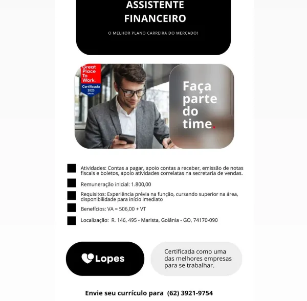 ASSISTENTE
FINANCEIRO

O MELHOR PL IRA D ERCADO

 

: | Atividades; Contas a pagar, apoio contas a receber, emissdo de notas
fiscais e boletos, apoio atividades correlatas na secretaria de vendas.

|| Remuneracdo Inicial: 1.800,00

|| Requisitos: Experiéncia prévia na fungdo, cursando superior na area,
disponibilidade para in{cio imediato

ii Beneficios: VA = 506,00 + VT

ii Localizagdo: R. 146, 495 - Marista, Goiania - GO, 74170-090

Certificada como uma

OC Lopes das melhores empresas

para se trabalhar,

 

Envie seu curriculo para (62) 3921-9754 ASSISTENTE
FINANCEIRO

O MELHOR PLANO CARREIRA DO MERCADO!

é

Ld lelot

ae}
folie

ered
FLyx}

 

| Atividades: Contas a pagar, apoio contas a receber, emissdo de notas
fiscais e boletos, apoio atividades correlatas na secretaria de vendas.

| | Remuneragao inicial: 1.800,00

| | Requisitos: Experiéncia prévia na fungdo, cursando superior na area,
disponibilidade para inicio imediato

| Beneficios: VA = 506,00 + VT

| | Localizagao: R. ...