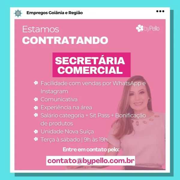 Bas Empregos Goiania e Regiao

Estamos
CONTRATANDO

SECRETARIA
COMERCIAL

# Facilidade com vendas por WhatsAppe
Instagram

# Comunicativa

# Experiéncia na area

# Salario categoria + Sit Pass + Bonificagao
de produtos

# Unidade Nova Suica

# Terca asabado | 9h as 19h

Entre em contato pelo:

contato@bypello.com.br © Empregos Goiania e Regiao

Estamos
CONTRATANDO

SECRETARIA
COMERCIAL

# Facilidade com vendas por WhatsAppe
Instagram

# Comunicativa

# Experiéncia na area

# Salario categoria + Sit Pass + Bonificagao
de produtos

# Unidade Nova Suic¢a

# Terca asabado | 9h as 19h

Entre em contato pelo:

contato@bypello.com.br Bas Empregos Goiania e Regiao

Estamos C= Jone
CONTRATANDO

SECRETARIA
COMERCIAL

# Facilidade com vendas por WhatsApp e
Instagram

# Comunicativa

# Experiéncia na area

# Salario categoria + Sit Pass + Bonificagao
de produtos

# Unidade Nova Sui¢a

# Terca asabado | 9h as 19h

Entre em contato pelo:

contato@bypello.com.br & Empregos Goiania e Regiao

Estamo...