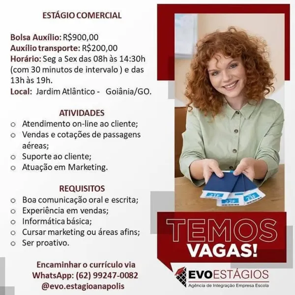 ESTAGIO COMERCIAL

Bolsa Auxilio: RS900,00

Auxilio transporte: R5200,00
Hordrio: Seg a Sex das 08h as 14:30h
(com 30 minutos de intervalo ) e das
13h as 19h.

Local: Jardim Atlantico- Goiania/GO.

   

ATIVIDADES
© Atendimento on-line ao cliente;
o Vendas e cotagdes de passagens
aéreas;
© Suporte ao cliente;
o Atuagdoem Marketing.

REQUISITOS
© Boacomunicacao oral e escrita;
o Experiéncia em vendas;
© Informatica basica;
© Cursar marketing ou dreas afins;

© Ser proativo. VAGAS!

Encaminhar o curriculo via
WhatsApp: (62) 99247-0082
: @evo.estagioanapolis ‘Agencia de Integracbo Empress escola
i: ESTAGIO COMERCIAL

Bolsa Auxilio: RS900,00

Auxilio transporte: R$200,00
Hordrio: Seg a Sex das 08h as 14:30h
(com 30 minutos de intervalo ) e das
13h as 19h.

Local: Jardim Atlantico - Goiania/GO.

ATIVIDADES
o Atendimento on-line ao cliente;
© Vendas e cotagGes de passagens
aéreas;
© Suporte ao cliente;
o Atuagdo em Marketing.

REQUISITOS
© Boacomunicacao orale escrita;
o Experiéncia em ve...