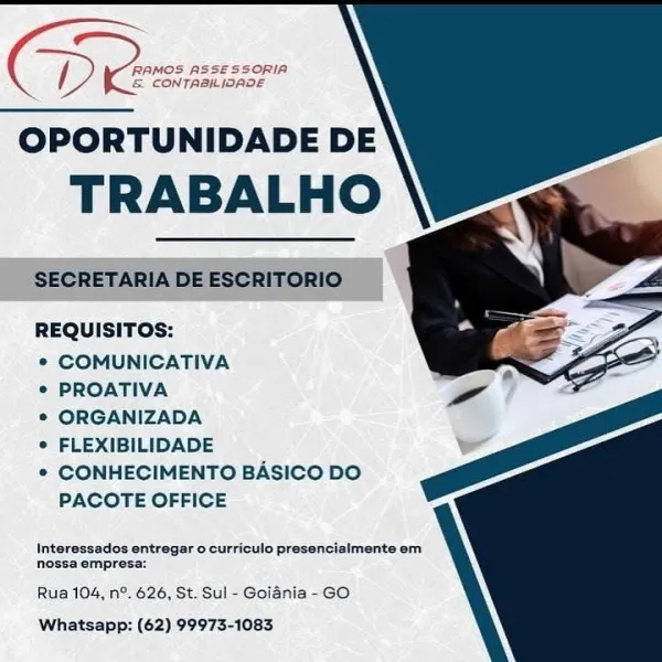 ‘RAMOS ASSESSORIA
& CONTABILIOADE

OPORTUNIDADE DE

TRABALHO
REQUISITOS:
* COMUNICATIVA
© PROATIVA
© ORGANIZADA
© FLEXIBILIDADE

* CONHECIMENTO BASICO DO
PACOTE OFFICE

Interessados entregar o curriculo presencialmente em
nossa empresa:

Rua 104, n°. 626, St. Sul - Goiania -GO
Whatsapp: (62) 99973-1083 OPORTUNIDADE DE

TRABALHO

SECRETARIA DE ESCRITORIO

REQUISITOS:

° COMUNICATIVA

° PROATIVA

© ORGANIZADA

e FLEXIBILIDADE

* CONHECIMENTO BASICO DO
PACOTE OFFICE

Interessados entregar o curriculo presencialmente em
nossa empresa:

Rua 104, n°. 626, St. Sul - Goiania - GO
Whatsapp: (62) 99973-1083 ‘RAMOS ASSESSORIA
& CONTABILIOADE

OPORTUNIDADE DE
TRABALHO

REQUISITOS:

¢ COMUNICATIVA

© PROATIVA

® ORGANIZADA

e FLEXIBILIDADE

© CONHECIMENTO BASICO DO
PACOTE OFFICE

Interessados entregar 0 curriculo presencialmente em
nossa empresa:

Rua 104, n°. 626, St. Sul - Goidnia - GO
Whatsapp: (62) 99973-1083 / (RAMOS ASSESSORIA
& CONTRAILIOADE

OPORTUNIDADE DE

TRABALHO

SECRETARIA DE ESCRI...