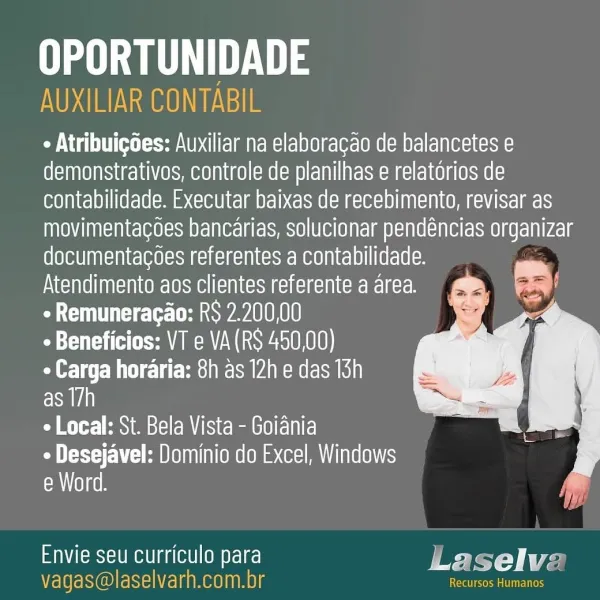 Ua yt

AUXILIAR CONTABIL

¢ Atribuigoes: Auxiliar na elaboragao de balancetes e
demonstrativos, controle de planilhas e relatorios de
contabilidade. Executar baixas de recebimento, revisar as
ATO) [AAA sd AV e<(b(01<xsM Ye 1a1 cla) HmSLO)L0 (0) Tim OTL NT6( SAT SOOT N12 8
documentacoes referentes a contabilidade.
Atendimento aos clientes referente a area.
COT Lele away A01OHO10

« Beneficios: VT e VA(RS 450,00)

¢ Carga horaria: 8h as 12h e das 13h

as T7h

+ Local: St. Bela Vista - Goiania

¢ Desejavel: Dominio do Excel, Windows
eM lay geh

   

Envie seu curriculo para Laselve
vagas@laselvarh.com.br tment: Ua 3
NOG Aoo GH

« Atribuigdes: Auxiliar na elaboracao de balancetes e
demonstrativos, controle de planilhas e relatorios de
contabilidade. Executar baixas de recebimento, revisar as
movimentacoes bancarias, solucionar pendéncias organizar
documentacoes referentes a contabilidade.
Atendimento aos clientes referente a area.
ae Cee ear ULO ROD

TUT (aA MWe WO KO18)

¢ Carga horari...