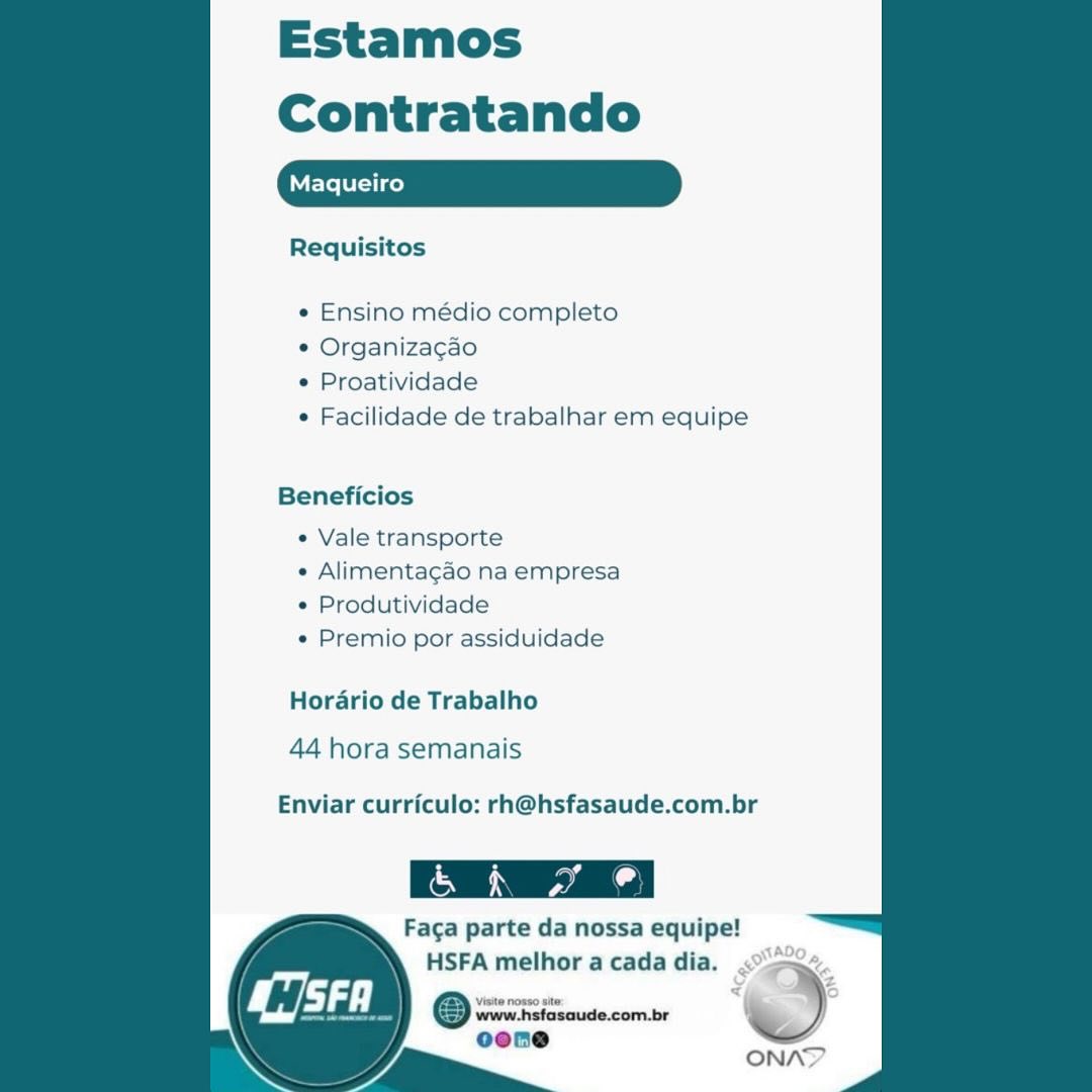 Estamos
Contratando

aqueiro

Requisitos

 

¢ Ensino médio completo

¢ Organizacao

© Proatividade

e Facilidade de trabalhar em equipe

Beneficios

¢ Vale transporte

« Alimentagao na empresa
e Produtividade

e Premio por assiduidade

Horario de Trabalho

44 hora semanais

Enviar curriculo: rh@hsfasaude.com.br

 

CxS yal od
Faca parte da nossa equipe!
HSFA melhor a cada dia.

Visite nosso site

www.hsfasaude.com.br
oone

i

  

ONA?Y Estamos
Contratando

Requisitos

« Ensino médio completo

* Organizacao

* Proatividade

¢ Facilidade de trabalhar em equipe

Beneficios

« Vale transporte

« Alimentagao na empresa
« Produtividade

« Premio por assiduidade

Horario de Trabalho

44 hora semanais

Enviar curriculo: rh@hsfasaude.com.br

Facga parte da nossa equipe!

HSFA melhor a cada dia. aS,

ONAD Estamos
Contratando

aqueiro

Requisitos

 

¢ Ensino médio completo

e Organizacao

© Proatividade

¢ Facilidade de trabalhar em equipe

Beneficios

e Vale transporte

« Alimentagao na empresa
¢ Produtividade

e Premio por assiduidade

Horario de Trabalho

44 hora semanais

Enviar curriculo: rh@hsfasaude.com.br

 

Faca parte da nossa equipe!
HSFA melhor a cada dia.

Visite nosso site

www.hsfasaude.com.br
oene

/ ~~‘

 

ONAY Estamos
Contratando

Requisitos

« Ensino médio completo

* Organizacao

¢ Proatividade

¢ Facilidade de trabalhar em equipe

Beneficios
¢ Vale transporte
« Alimentagao na empresa
¢ Produtividade
« Premio por assiduidade
Horario de Trabalho

44 hora semanais

Enviar curriculo: rh@hsfasaude.com.br

 

(a
Faca parte da nossa equipe!

HSFA melhor a cada dia. ,
www.hsfasoude.com.br % )
ooene :

(a ONAY Estamos
Contratando

aqueiro

Requisitos

 

« Ensino médio completo

¢ Organiza¢gao

¢ Proatividade

e Facilidade de trabalhar em equipe

Beneficios

e Vale transporte

« Alimentagao na empresa
¢ Produtividade

« Premio por assiduidade

Horario de Trabalho

44 hora semanais

Enviar curriculo: rh@hsfasaude.com.br

Faca parte da nossa equipe!
HSFA melhor a cada dia.

Visite nosso site

www.hsfasaude.com.br
oene Estamos
Contratando

Requisitos

« Ensino médio completo

* Organizacao

¢ Proatividade

¢ Facilidade de trabalhar em equipe

Beneficios
¢ Vale transporte
¢ Alimentagao na empresa
¢ Produtividade
« Premio por assiduidade
Horario de Trabalho

44 hora semanais

Enviar curriculo: rh@hsfasaude.com.br
Faga parte da nossa equipe!

HSFA melhor a cada dia. g
Qrrrietiide comer ‘ )
oone

ONA Estamos
Contratando

aqueiro

Requisitos

 

e Ensino médio completo

¢ Organizacgao

© Proatividade

¢ Facilidade de trabalhar em equipe

Beneficios

« Vale transporte

« Alimentagao na empresa
¢ Produtividade

« Premio por assiduidade

Horario de Trabalho
44 hora semanais

Enviar curriculo: rh@hsfasaude.com.br

Faga parte da nossa equipe!

STAD,
HSFA melhor acada dia. <°>o~.
¥, 4 Z
Viste nosso ste <“_

ONA?Y Estamos
Contratando

Requisitos

*« Ensino médio completo

* Organizagao

¢ Proatividade

¢ Facilidade de trabalhar em equipe

Beneficios
« Vale transporte
« Alimentagao na empresa
¢ Produtividade
« Premio por assiduidade

Horario de Trabalho

44 hora semanais

Enviar curriculo: rh@hsfasaude.com.br

Faca parte da nossa equipe!
HSFA melhor a cada dia.

© vrwwtgidsaude.com.br )
oone

fre ONAN Estamos

Contratando

Requisitos

  
    
   
 
 
 
 
   
  
  
  
  
  
    
 

 

¢ Ensino médio completo

° Organiza¢gao

¢ Proatividade

e Facilidade de trabalhar em equipe

Beneficios

¢ Vale transporte

« Alimentagao na empresa
¢ Produtividade

« Premio por assiduidade

Hordrio de Trabalho
44 hora semanais

Enviar curriculo: rh@hsfasaude.com.br

Faca parte da nossa equipe!

HSFA melhor a cada dia. SK
=— ©
www.hstasaude.com.br

cone
ONAY Estamos
Contratando

Maqueiro

Requisitos

« Ensino médio completo

* Organizacao

¢ Proatividade

¢ Facilidade de trabalhar em equipe

Beneficios
¢ Vale transporte
« Alimentagao na empresa
¢ Produtividade
« Premio por assiduidade

Horario de Trabalho

44 hora semanais

Enviar curriculo: rh@hsfasaude.com.br

Faca parte da nossa equipe!
HSFA melhor a cada dia.

® www.hsfasaude.com.br ~)
oone

ONN