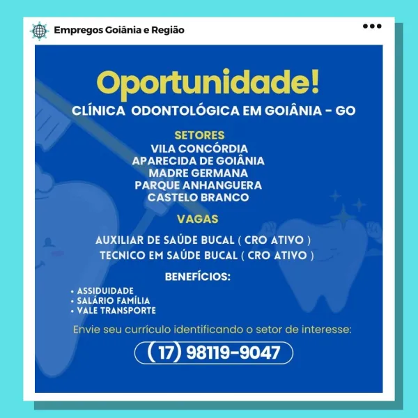 Empregos Goiania e Regiao

Oportunidade!

CLINICA ODONTOLOGICA EM GOIANIA - GO

SETORES
VILA CONCORDIA
APARECIDA DE GOIANIA
VN) Tela
PARQUE ANHANGUERA
CASTELO BRANCO

VAGAS

AUXILIAR DE SAUDE BUCAL ( CRO ATIVO )
TECNICO EM SAUDE BUCAL ( CRO ATIVO )

BENEFICIOS:

PAS) [oY 00
+ SALARIO FAMILIA
aay ro) 03

Envie seu curriculo identificando o setor de interesse:

17) 98119-9047 & Empregos Goiania e Regiao

Oportunidade!

CLINICA ODONTOLOGICA EM GOIANIA - GO

SETORES
VILA CONCORDIA
APARECIDA DE GOIANIA
MADRE GERMANA

PARQUE ANHANGUERA
CASTELO BRANCO

VAGAS

AUXILIAR DE SAUDE BUCAL ( CRO ATIVO )
TECNICO EM SAUDE BUCAL ( CRO ATIVO )

BENEFICIOS:

Pi. 5) | Uy No
« SALARIO FAMILIA
* VALE TRANSPORTE

Envie seu curriculo identificando o setor de interesse:

We Base Empregos Goiania e Regiao

Oportunidade!

CLINICA ODONTOLOGICA EM GOIANIA - GO

SETORES
VILA CONCORDIA
APARECIDA DE GOIANIA
MADRE GERMANA
PARQUE ANHANGUERA
CASTELO BRANCO

VAGAS

AUXILIAR DE SAUDE BUCAL ( CRO ATIVO )
TECNICO EM SAUD...