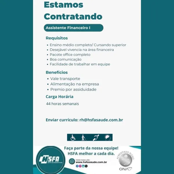 Estamos
Contratando

Assistente Financeiro |

Requisitos

  
 
 
 
 
 
    
  
 
 
 
   
 
  
 
 
 

* Ensino médio completo/ Cursando superior
« Desejavel vivencia na area financeira

* Pacote office completo

e Boa comunicagao

« Facilidade de trabalhar em equipe

Beneficios

« Vale transporte
e Alimentagao na empresa
e Premio por assiduidade

Carga Horaria

44 horas semanais

Enviar curriculo: rh@hsfasaude.com.br

 

Faga parte da nossa equipe!
HSFA melhor a cada dia.

Visite nosso sit

www.hsfasaude.com.br
oene

i Estamos
Contratando

ssistente late tice

Requisitos

  
 
 
 
 
 
    
  
 
 
 
   
  
  

* Ensino médio completo/ Cursando superior
¢ Desejavel vivencia na area financeira

« Pacote office completo

¢ Boa comunicagao

¢ Facilidade de trabalhar em equipe

Beneficios

« Vale transporte
* Alimentagao na empresa
¢ Premio por assiduidade

Carga Horaria

44 horas semanais

Enviar curriculo: rh@hsfasaude.com.br

 

Faga parte da nossa equipe!
HSFA melhor a cada dia.

www.h...