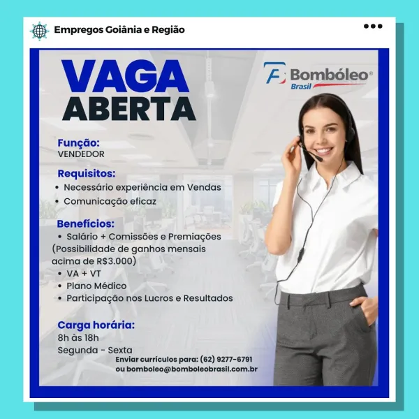 eS Empregos Goiania e Regiao

VAGA
ABERTA

FungGo:
VENDEDOR

Requisitos:
* Necessario experiéncia em Vendas
¢ Comunicagao eficaz

Beneficios:

* Salario + Comiss6es e Premiagées
(Possibilidade de ganhos mensais
acima de R$3.000)

2 VA+ VT

° Plano Médico

* Participagdo nos Lucros e Resultados

Carga horaria:
8h Gs 18h

Segunda - Sexta
Enviar curriculos para: (62) 9277-679]

ou bomboleo@bomboleobrasil.com.br &. Empregos Goiania e Regio =”

VAGA F: Bombéleo:
ABERTA

Fungdo:
VENDEDOR

Requisitos:
¢ Necessario experiéncia em Vendas
* Comunicagao eficaz

Beneficios:

¢ Salario + Comissées e Premiagoes
(Possibilidade de ganhos mensais
acima de R$3.000)

© VA + VT

¢ Plano Médico

¢ Participagdo nos Lucros e Resultados

Carga horaria:
8h ds 18h

Segunda - Sexta
Enviar curriculos para: (62) 9277-6791

ou bomboleo@bomboleobrasil.com.br & Empregos Goiania e Regiao

VAGA #2
ABERTA

FungGo:
VENDEDOR

Requisitos:
* NecessGrio experiéncia em Vendas
¢ ComunicagGéo eficaz

Beneficios:

* Saldrio +...