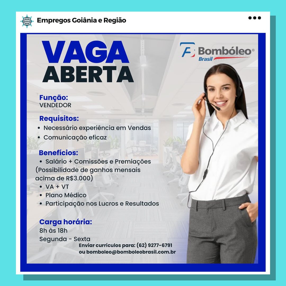 eS Empregos Goiania e Regiao

VAGA
ABERTA

FungGo:
VENDEDOR

Requisitos:
* Necessario experiéncia em Vendas
¢ Comunicagao eficaz

Beneficios:

* Salario + Comiss6es e Premiagées
(Possibilidade de ganhos mensais
acima de R$3.000)

2 VA+ VT

° Plano Médico

* Participagdo nos Lucros e Resultados

Carga horaria:
8h Gs 18h

Segunda - Sexta
Enviar curriculos para: (62) 9277-679]

ou bomboleo@bomboleobrasil.com.br &. Empregos Goiania e Regio =”

VAGA F: Bombéleo:
ABERTA

Fungdo:
VENDEDOR

Requisitos:
¢ Necessario experiéncia em Vendas
* Comunicagao eficaz

Beneficios:

¢ Salario + Comissées e Premiagoes
(Possibilidade de ganhos mensais
acima de R$3.000)

© VA + VT

¢ Plano Médico

¢ Participagdo nos Lucros e Resultados

Carga horaria:
8h ds 18h

Segunda - Sexta
Enviar curriculos para: (62) 9277-6791

ou bomboleo@bomboleobrasil.com.br & Empregos Goiania e Regiao

VAGA #2
ABERTA

FungGo:
VENDEDOR

Requisitos:
* NecessGrio experiéncia em Vendas
¢ ComunicagGéo eficaz

Beneficios:

* Saldrio + Comiss6es e Premiagées
(Possibilidade de ganhos mensais
acima de R$3.000)

© VA+ VT

e Plano Médico

« ParticipagGo nos Lucros e Resultados

Carga horGria:
8h ds 18h

Segunda - Sexta
Enviar curriculos para: (62) 9277-6791

‘ou bomboleo@bomboleobrasil.com.br & Empregos Goiania e Regiado es

VAGA B. Bomboleo
ABERTA

Fungao:
VENDEDOR

Requisitos:
¢ NecessGrio experiéncia em Vendas
¢ Comunicagao eficaz

Beneficios:

¢ Saldrio + Comiss6es e Premiagéoes
(Possibilidade de ganhos mensais
acima de R$3.000)

°© VA + VT

¢ Plano Médico

¢ Participagdo nos Lucros e Resultados

Carga horaria:
8h as 18h

Segunda - Sexta
Enviar curriculos para: (62) 9277-6791

ou bomboleo@bomboleobrasil.com.br & Empregos Goiania e Regiao

VAGA
ABERTA

Fungao:
VENDEDOR

Requisitos:
« Necessario experiéncia em Vendas
* Comunicagao eficaz

Beneficios:

* Saladrio + ComissGes e Premiagées
(Possibilidade de ganhos mensais
acima de R$3.000)

© VA+ VT

¢ Plano Médico

* Participagdo nos Lucros e Resultados

Carga horaria:
8h ds 18h

Segunda - Sexta
Enviar curriculos para: (62) 9277-6791

‘ou bomboleo@bomboleobrasil.com.br 5. Empregos Goiania e Regido see

VAGA E; Bomboleo
ABERTA

Fungdao:

VENDEDOR

Requisitos:

¢ NecessGrio experiéncia em Vendas
¢ Comunicagao eficaz

Beneficios:

¢ Salario + Comissées e Premiagéoes
(Possibilidade de ganhos mensais
acima de R$3.000)

°e VA+VT

¢ Plano Médico

¢ Participagdo nos Lucros e Resultados

Carga horaria:
8h ds 18h

Segunda - Sexta
Enviar curriculos para: (62) 9277-6791

ou bomboleo@bomboleobrasil.com.br es Empregos Goiania e Regiao

* Necessario experiéncia em Vendas
* Comunicagao eficaz’ ©

i 8 Premiagées
le ganhos ‘mensais
te €). Empregos Goiania e Regido are

VAGA F; Bombéleo
ABERTA

Fungo:
VENDEDOR

Requisitos:
* NecessGrio experiéncia em Vendas
¢ Comunicagdao eficaz

Beneficios:

¢ Saldrio + Comissées e Premiagées
(Possibilidade de ganhos mensais
acima de R$3.000)

© VA+VT

* Plano Médico

¢ Participagdo nos Lucros e Resultados

Carga horaria:
8h ds 18h

Segunda - Sexta
Enviar curriculos para: (62) 9277-6791

ou bomboleo@bomboleobrasil.com.br .. Empregos Goiania e Regido @&). Empregos Goiania e Regido nee

VAGA E: Bomboleo
ABERTA

Fungao:
VENDEDOR

Requisitos:
* NecessGrio experiéncia em Vendas
* Comunicagdao eficaz

Beneficios:

¢ Saldrio + Comiss6es e Premiagées
(Possibilidade de ganhos mensais
acima de R$3.000)

© VA+VT

* Plano Médico

¢ Participagdo nos Lucros e Resultados

Carga horaria:
8h as 18h

Segunda - Sexta
Enviar curriculos para: (62) 9277-6791

ou bomboleo@bomboleobrasil.com.br