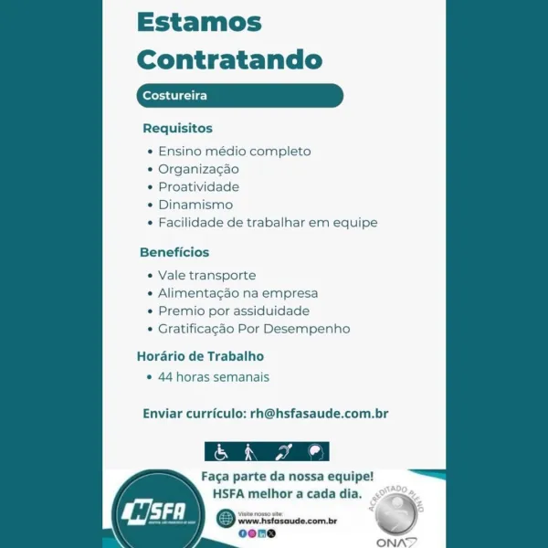 Estamos
Contratando

Costureira

Requisitos

   

e Ensino médio completo

e Organiza¢cao

¢ Proatividade

* Dinamismo

e Facilidade de trabalhar em equipe

Beneficios

¢ Vale transporte

e Alimentagao na empresa

e Premio por assiduidade

© Gratificagao Por Desempenho

Hordrio de Trabalho
¢ 44 horas semanais

Enviar curriculo: rh@hsfasaude.com.br

Faga parte da nossa equipe!

HSFA melhor a cada dia. .°>
@ swreiiciosoude.com.be ’ )
oene

/ == ONAT Estamos

Contratando

Requisitos

   

¢ Ensino médio completo

¢ Organizagao

¢ Proatividade

* Dinamismo

¢ Facilidade de trabalhar em equipe

Beneficios

e Vale transporte

¢ Alimentacao na empresa

¢ Premio por assiduidade

* Gratificagao Por Desempenho

Hordario de Trabalho
¢ 44 horas semanais

Enviar curriculo: rh@hsfasaude.com.br

Faga parte da nossa equipe!

HSFA melhor a cada dia.
Osos %
oone

ONAT Estamos
Contratando

Costureira

Requisitos

   

e Ensino médio completo

¢ Organiza¢cao

e Proatividade

¢ Dinamismo

e Facilidade d...