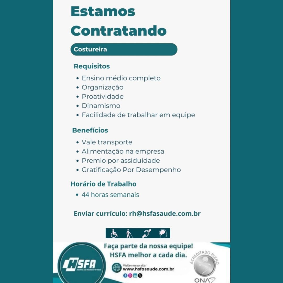 Estamos
Contratando

Costureira

Requisitos

   

e Ensino médio completo

e Organiza¢cao

¢ Proatividade

* Dinamismo

e Facilidade de trabalhar em equipe

Beneficios

¢ Vale transporte

e Alimentagao na empresa

e Premio por assiduidade

© Gratificagao Por Desempenho

Hordrio de Trabalho
¢ 44 horas semanais

Enviar curriculo: rh@hsfasaude.com.br

Faga parte da nossa equipe!

HSFA melhor a cada dia. .°>
@ swreiiciosoude.com.be ’ )
oene

/ == ONAT Estamos

Contratando

Requisitos

   

¢ Ensino médio completo

¢ Organizagao

¢ Proatividade

* Dinamismo

¢ Facilidade de trabalhar em equipe

Beneficios

e Vale transporte

¢ Alimentacao na empresa

¢ Premio por assiduidade

* Gratificagao Por Desempenho

Hordario de Trabalho
¢ 44 horas semanais

Enviar curriculo: rh@hsfasaude.com.br

Faga parte da nossa equipe!

HSFA melhor a cada dia.
Osos %
oone

ONAT Estamos
Contratando

Costureira

Requisitos

   

e Ensino médio completo

¢ Organiza¢cao

e Proatividade

¢ Dinamismo

e Facilidade de trabalhar em equipe

Beneficios

e Vale transporte

e Alimenta¢gao na empresa

e Premio por assiduidade

© Gratificagao Por Desempenho

Horario de Trabalho
e 44 horas semanais

Enviar curriculo: rh@hsfasaude.com.br

Faga parte da nossa equipe!

HSFA melhor a cada dia. <><e.

oone =
Sain ONAD Estamos

Contratando

Requisitos

   

« Ensino médio completo

¢ Organiza¢gao

¢ Proatividade

¢ Dinamismo

¢ Facilidade de trabalhar em equipe

Beneficios

¢ Vale transporte

¢ Alimentacao na empresa

¢ Premio por assiduidade

* Gratificagao Por Desempenho

Horario de Trabalho
e 44 horas semanais

Enviar curriculo: rh@hsfasaude.com.br

 

(ae
Faga parte da nossa equipe!

HSFA melhor a cada dia.
@ srrercicsaude.com.br >
oone
J, ==

ONAN Estamos
Contratando

forest ieie-)

Requisitos

   

¢ Ensino médio completo

¢ Organiza¢gao

¢ Proatividade

¢ Dinamismo

e Facilidade de trabalhar em equipe

Beneficios

e Vale transporte

« Alimentagao na empresa

e Premio por assiduidade

¢ Gratificagdo Por Desempenho

Horario de Trabalho
¢ 44 horas semanais

Enviar curriculo: rh@hsfasaude.com.br

 

Faga parte da nossa equipe!

HSFA melhor a cada dia. 02,
@ wwe. hsfasaude.com.br r oO

oone
Tam ONAY Estamos

Contratando

Requisitos

   

¢ Ensino médio completo

¢ Organiza¢gao

¢ Proatividade

¢ Dinamismo

¢ Facilidade de trabalhar em equipe

Beneficios

¢ Vale transporte

¢ Alimentacao na empresa

¢ Premio por assiduidade

¢ Gratificagao Por Desempenho

Horario de Trabalho
¢ 44 horas semanais

Enviar curriculo: rh@hsfasaude.com.br

Faga parte da nossa equipe!

HSFA melhor a cada dia.
© wrewisiseaude.combe )
cone

a ONAD Estamos
Contratando

Costureira

Requisitos

 

e Ensino médio completo

¢ Organiza¢gao

¢ Proatividade

¢ Dinamismo

¢ Facilidade de trabalhar em equipe

Beneficios

e Vale transporte

e Alimentagado na empresa

e Premio por assiduidade

© Gratificagdo Por Desempenho

Horario de Trabalho
« 44 horas semanais

Enviar curriculo: rh@hsfasaude.com.br

 

Faga parte da nossa equipe!

HSFA melhor a cada dia. 0.
‘Visite nosso site: = = je
@Q rrrFeiescusecome Estamos
Contratando

Requisitos

   

¢ Ensino médio completo

¢ Organizacgao

¢ Proatividade

¢ Dinamismo

¢ Facilidade de trabalhar em equipe

Beneficios

¢ Vale transporte

¢ Alimentacgao na empresa

e¢ Premio por assiduidade

¢ Gratificagao Por Desempenho

Horario de Trabalho
¢ 44 horas semanais

Enviar curriculo: rh@hsfasaude.com.br

Facga parte da nossa equipe!
HSFA melhor a cada dia.

1saude.com.br . )

ONN Estamos
Contratando

(ores aUlgoie-}

Requisitos

 

e Ensino médio completo

e Organiza¢gao

¢ Proatividade

¢ Dinamismo

¢ Facilidade de trabalhar em equipe

Beneficios

e Vale transporte

e Alimentagao na empresa

« Premio por assiduidade

© Gratificagao Por Desempenho

Horario de Trabalho
¢ 44 horas semanais

Enviar curriculo: rh@hsfasaude.com.br

Faga parte da nossa equipe!
HSFA melhor acada dia. <0.

iz
Orrin =

 

ONAY Estamos
Contratando

Requisitos

 

¢ Ensino médio completo

¢ Organizacao

¢ Proatividade

¢ Dinamismo

¢ Facilidade de trabalhar em equipe

Beneficios

e Vale transporte

¢ Alimentacao na empresa

e¢ Premio por assiduidade

* Gratificagao Por Desempenho

Horario de Trabalho
¢ 44 horas semanais

Enviar curriculo: rh@hsfasaude.com.br

Faca parte da nossa equipe!
HSFA melhor a cada dia.

www hsfasaude.com.br —)
oone

ONN!