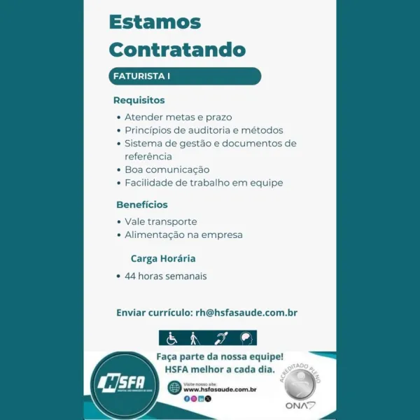 Estamos
Contratando

FATURISTAI

Requisitos

e Atender metas e prazo

¢ Principios de auditoria e métodos

e Sistema de gestao e documentos de
referéncia

* Boa comunicagao

* Facilidade de trabalho em equipe

Beneficios

e Vale transporte
e Alimentagao na empresa

Carga Horaria

¢ 44 horas semanais

Enviar curriculo: rh@hsfasaude.com.br

(MN
Faga parte da nossa equipe!

 

HSFA melhor a cada dia.

‘Visite nosso site,

isaude.com.br

 

ONA? Estamos
Contratando

Me) a

Requisitos

« Atender metas e prazo

¢ Principios de auditoria e métodos

* Sistema de gestao e documentos de
referéncia

* Boa comunicacao

¢ Facilidade de trabalho em equipe

Beneficios

« Vale transporte
« Alimentagao na empresa

Carga Horaria

¢ 44 horas semanais

Enviar curriculo: rh@hsfasaude.com.br

Faga parte da nossa equipe!

 

 

HSFA melhor a cada dia. =
Orton %)
oone

a ONAN? Estamos
Contratando

ROL ea

Requisitos

e Atender metas e prazo

e Principios de auditoria e métodos

* Sistema de gestao e docume...