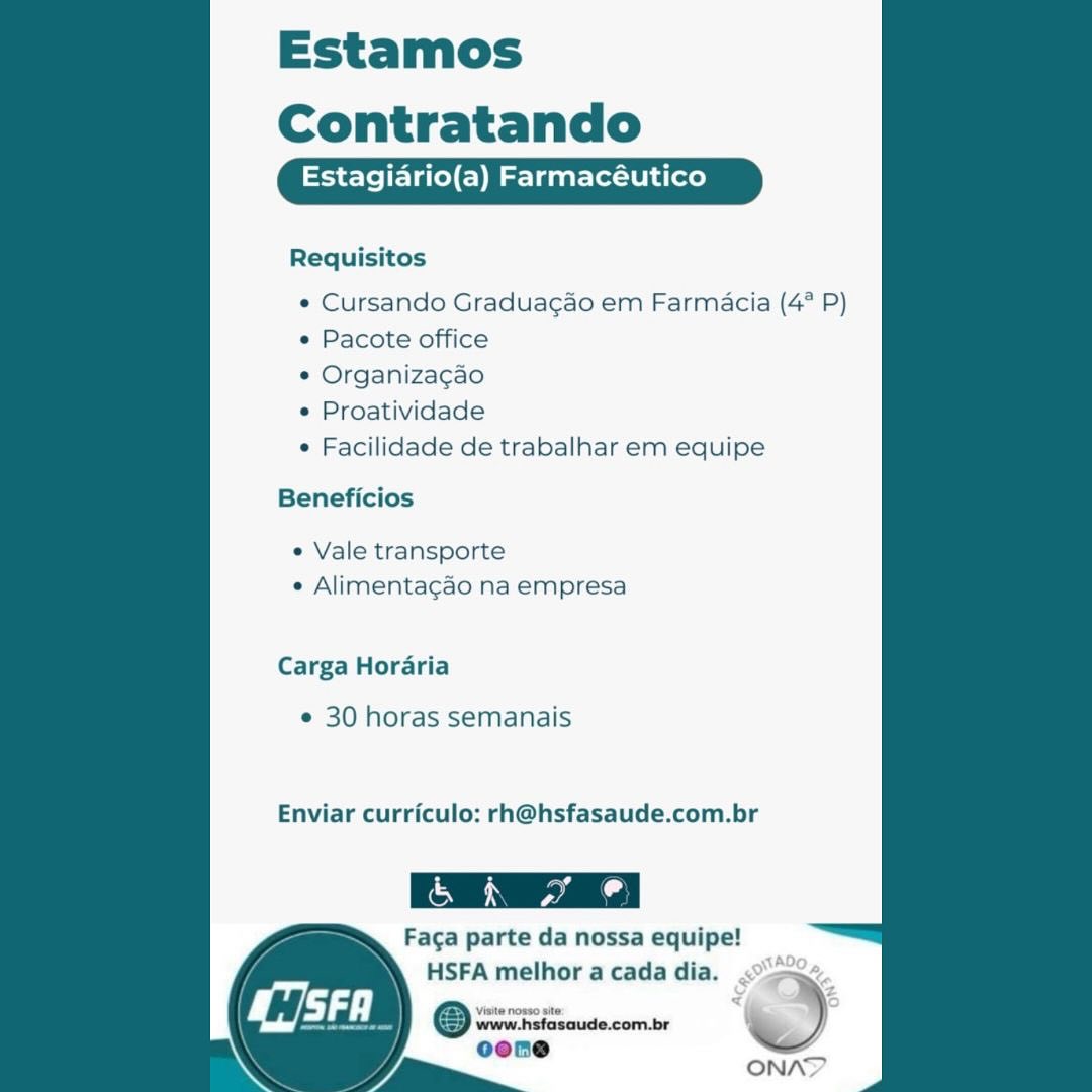 Estamos
Contratando

Estagiario(a) Farmacéutico

Requisitos

 

¢ Cursando Graduagao em Farmacia (4° P)
« Pacote office

* Organizacgao

© Proatividade

* Facilidade de trabalhar em equipe

Beneficios

e Vale transporte
e Alimentagao na empresa

Carga Horaria

¢ 30 horas semanais

Enviar curriculo: rh@hsfasaude.com.br

Faca parte da nossa equipe!
HSFA melhor a cada dia.

Viste nosso site
www.hsfasaude.com_br

i Estamos
Contratando

tagiario(a) Farmacéutico

Requisitos

* Cursando Gradua¢gao em Farmacia (4° P)
* Pacote office

* Organizacao

¢ Proatividade

¢ Facilidade de trabalhar em equipe

Beneficios

¢ Vale transporte
¢ Alimentagao na empresa

Carga Horaria

¢ 30 horas semanais

Enviar curriculo: rh@hsfasaude.com.br

& ih 7 ©

Faga parte da nossa equipe!

HSFA melhor a cada dia. —) Estamos
Contratando

Estagiario(a) Farmacéutico

Requisitos

 

¢ Cursando Graduagao em Farmacia (4° P)
e Pacote office

° Organizacao

e Proatividade

e Facilidade de trabalhar em equipe

Beneficios

e Vale transporte
e Alimentagao na empresa

Carga Horaria

¢ 30 horas semanais

Enviar curriculo: rh@hsfasaude.com.br

Faga parte da nossa equipe!
HSFA melhor a cada dia.

Viate nosso site

www.hsfasaude.com.br
oene

Ta °*" ONA? Estamos
Contratando

tagiario(a) Farmacé fo)

Requisitos

¢ Cursando Gradua¢cao em Farmacia (4° P)
¢ Pacote office

* Organizagao

¢ Proatividade

¢ Facilidade de trabalhar em equipe

Beneficios

¢ Vale transporte
¢ Alimentacgao na empresa

Carga Horaria

¢ 30 horas semanais

Enviar curriculo: rh@hsfasaude.com.br

 

(Ma

Faga parte da nossa equipe!

HSFA melhor a cada dia. b
@ www.hsfasaude.com.br )
eene

/ —~——a ONA? Estamos
Contratando

Estagiario(a) Farmacéutico

Requisitos

 

¢ Cursando Graduagao em Farmacia (4° P)
¢ Pacote office

* Organizacao

¢ Proatividade

¢ Facilidade de trabalhar em equipe

Beneficios

e Vale transporte
e Alimentagao na empresa

Carga Horaria

¢ 30 horas semanais

Enviar curriculo: rh@hsfasaude.com.br

Faga parte da nossa equipe!
HSFA melhor a cada dia.

Viste nosso site
www.hsfasaude.com.br

i Estamos
Contratando

tagiario(a) Farmacé

   

Requisitos

¢ Cursando Graduagao em Farmacia (4° P)
¢ Pacote office

¢ Organizacao

¢ Proatividade

¢ Facilidade de trabalhar em equipe

Beneficios

¢ Vale transporte
¢ Alimentacgao na empresa

Carga Horaria

© 30 horas semanais

Enviar curriculo: rh@hsfasaude.com.br

Faca parte da nossa equipe!

HSFA melhor a cada dia. )

ONAY Estamos
Contratando

Estagiario(a) Farmacéutico

Requisitos

 

e Cursando Graduagao em Farmacia (4° P)
e Pacote office

* Organizacgao

¢ Proatividade

© Facilidade de trabalhar em equipe

Beneficios

e Vale transporte
¢ Alimentagao na empresa

Carga Horaria
© 30 horas semanais

Enviar curriculo: rh@hsfasaude.com.br

Faca parte da nossa equipe!
HSFA melhor a cada dia. .°=<*

%.
5 ies
Viste nosso ste >
wows.

Ta °°" ONA? Estamos
Contratando

tagidrio(a) Farmacéutico

Requisitos

« Cursando Graduacgao em Farmacia (4° P)
« Pacote office

¢ Organizacao

¢ Proatividade

* Facilidade de trabalhar em equipe

Beneficios

¢ Vale transporte
¢ Alimentagao na empresa

Carga Horaria

¢ 30 horas semanais

Enviar curriculo: rh@hsfasaude.com.br

Faga parte da nossa equipe!
HSFA melhor a cada dia.

@ wwrs'tsiasaude.com.or %
oene -

Ey ONAT Estamos
Contratando

Estagiario(a) Farmacéutico

Requisitos

 

e Cursando Graduagdo em Farmacia (4? P)
© Pacote office

© Organizacao

e Proatividade

© Facilidade de trabalhar em equipe

Beneficios

e Vale transporte
¢ Alimentagao na empresa

Carga Hordria

e 30 horas semanais

Enviar curriculo: rh@hsfasaude.com.br

Faca parte da nossa equipe!

HSFA melhor a cada dia. Soc.

¥ z
‘Viaie nosso site:

 

ONAY Estamos
Contratando

tagidrio(a) Farmacé:

   

Requisitos

« Cursando Graduacgao em Farmacia (4° P)
« Pacote office

« Organizacgao

* Proatividade

« Facilidade de trabalhar em equipe

Beneficios

« Vale transporte
¢ Alimentagao na empresa

Carga Horaria

e 30 horas semanais

Enviar curriculo: rh@hsfasaude.com.br

Faca parte da nossa equipe!
HSFA melhor a cada dia.

® www.hstasaude.com.br ~)
oene