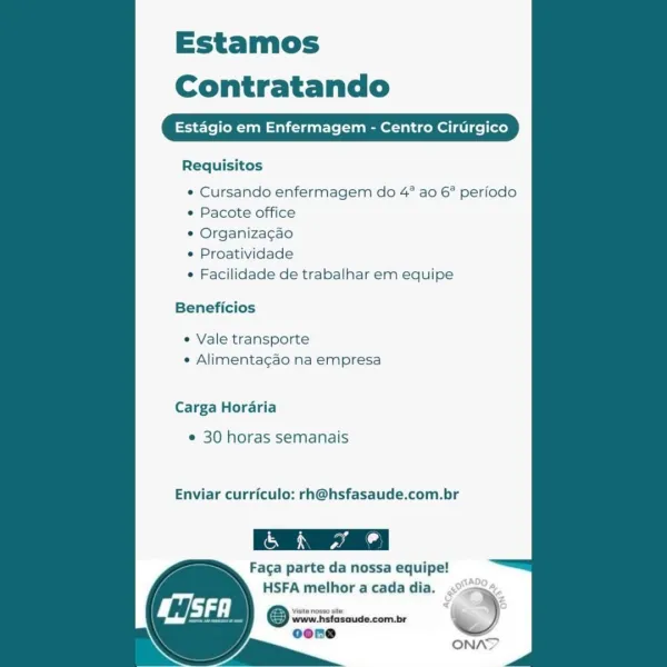 Estamos

Contratando

Requisitos

« Cursando enfermagem do 4° ao 6° perfodo
¢ Pacote office

° Organiza¢cao

¢ Proatividade

° Facilidade de trabalhar em equipe

Beneficios

« Vale transporte
¢ Alimentagao na empresa

Carga Hordaria

¢ 30 horas semanais

Enviar curriculo: rh@hsfasaude.com.br

Faga parte da nossa equipe!
HSFA melhor a cada dia.

Viate nosso site

www.hsfasaude.com.br
ocene

Ci

 

ONAY Estamos
Contratando

TeaM=taliieeat-ls (eel ice)

   

Requisitos

* Cursando enfermagem do 4° ao 6° periodo
* Pacote office

* Organizagao

¢ Proatividade

« Facilidade de trabalhar em equipe

Beneficios
¢ Vale transporte

¢ Alimentagao na empresa

Carga Horaria

¢ 30 horas semanais

Enviar curriculo: rh@hsfasaude.com.br

Faca parte da nossa equipe!

HSFA melhor a cada dia.
© wre Fcicsoude.com.be )
eoene

)

ONAN Estamos
Contratando

fermagem - Centro

   

Wigley

 

Requisitos

° Cursando enfermagem do 4° ao 6° periodo
¢ Pacote office

¢ Organizacao

¢ Proatividade

° Facilidade de ...