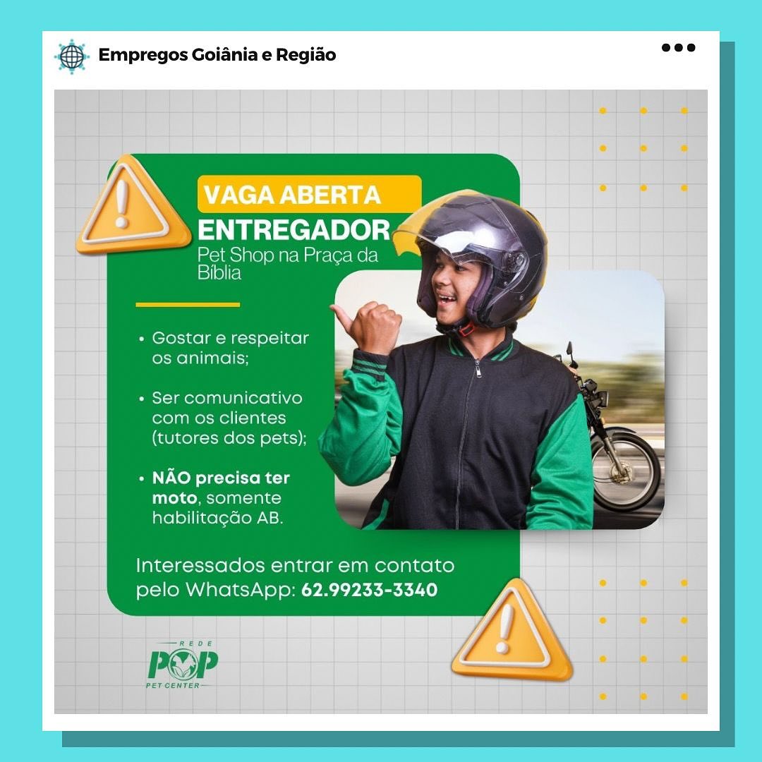 Pa Empregos Goiania e Regiao

ENTREGADOR

Pet Shop na Praga da
15 1/0)[fe)

+ Gostar e respeitar
os animais;

+ Ser comunicativo
com os clientes
(tutores dos pets);

Pi J
+ NAO precisa ter i‘ A
moto, somente

habilitacdo AB.

Interessados entrar em contato
pelo WhatsApp: 62.99233-3340

—e0e

PSP

PETCENTER— €5. Empregos Goiania e Regiao wee

hj

 
 
   

)N
>» ENTREGADOR

mcims)ne ol ge Ue releUerc!
Biblia : :

* Gostar e respeitar
os animais;
» Ser comunicativo

com os clientes
(tutores dos pets);

+ NAO precisa ter Se]
moto, somente

habilitagdo AB.

Interessados entrar em contato
pelo WhatsApp: 62.99233-3340

PET CENTER es Empregos Goiania e Regiao

» ENTREGADOR

Pet Shop na Praca da
Biblia

+ Gostar e respeitar
os animais;

+ Ser comunicativo
com os clientes
(tutores dos pets);

Pi a
» NAO precisa ter eS

moto, somente
habilitagdo AB.

lnteressados entrar em contato
pelo WhatsApp: 62.99233-3340

   

POP

PET CENTER 5. Empregos Goiania e Regiao eee

~ Pet Shop na Praca da
Biblia

+ Gostar e respeitar
os animais;

* Ser comunicativo wd
com os clientes
(tutores dos pets);

 
  
     

+ NAO precisa ter
moto, somente
habilitagdo AB.

Interessados entrar em contato
pelo WhatsApp: 62.99233-3340

Pop (fm 4),

PET CENTER~ pase Empregos Goiania e Regiao

ENTREGADOR

Pet Shop na Praca da
iyioltel

» Gostar e respeitar
os animais;

+ Ser comunicativo
com os clientes
(tutores dos pets);

A J
+ NAO precisa ter es

moto, somente
habilitagdo AB.

Interessados entrar em contato
pelo WhatsApp: 62.99233-3340

Reve

POP

PET CENTER— €. Empregos Goiania e Regiao ase

     

2S SSeeroe

Pet Shop na Praca da
Biblia

+ Gostar e respeitar
os animais;

* Ser comunicativo
com os clientes
(tutores dos pets);

+ NAO precisa ter
Titey Moan tate)
habilitagdo AB.

Interessados entrar em contato
pelo WhatsApp: 62.99233-3340

POP

PET CENTER rae Empregos Goiania e Regiao

VAGA ABERTA
ENTREGADOR ~

Pet Shop na Praca da
isi)

+ Gostar e respeitar
os animais;

+ Ser comunicativo
com os clientes
(tutores dos pets):
+ NAO precisa ter Ke ri
moto, somente
habilitagado AB.

Interessados entrar em contato
pelo WhatsApp: 62.99233-3340 €}- Empregos Goiania e Regio eee

Pet Shop na Praca aan
Biblia

» Gostar e respeitar
os animais;

* Ser comunicativo

com os clientes
(tutores dos pets);

+ NAO precisa ter
moto, somente bef

habilitagdo AB.

Interessados entrar em contato
pelo WhatsApp: 62.99233-3340

 

PET CENTER Big Empregos Goiania e Regiao

eer ee :
Mere te |

A
VAGAABERTA —_—— (|—D

SNe) a | | ,

Pet Shop na Praca da
Biblia

- Gostar e respeitar IN

os animais: |

+ Ser comunicativo
com os clientes
(tutores dos pets)

+ NAO precisa ter
moto. somente
habilitagdo AB

Interessados entrar em contato
pelo WhatsApp: 62.99233-3340

le ett | | | | €). Empregos Goiania e Regido eee

Pet Shop na Praga da
Biblia ©

« Gostar e respeitar
os animais;

* Ser comunicativo
com os clientes
(tutores dos pets);

+ NAO precisa ter
moto, somente
habilitagGo AB.

Interessados entrar em contato
pelo WhatsApp: 62.99233-3340

 

POP C—

PET CENTER