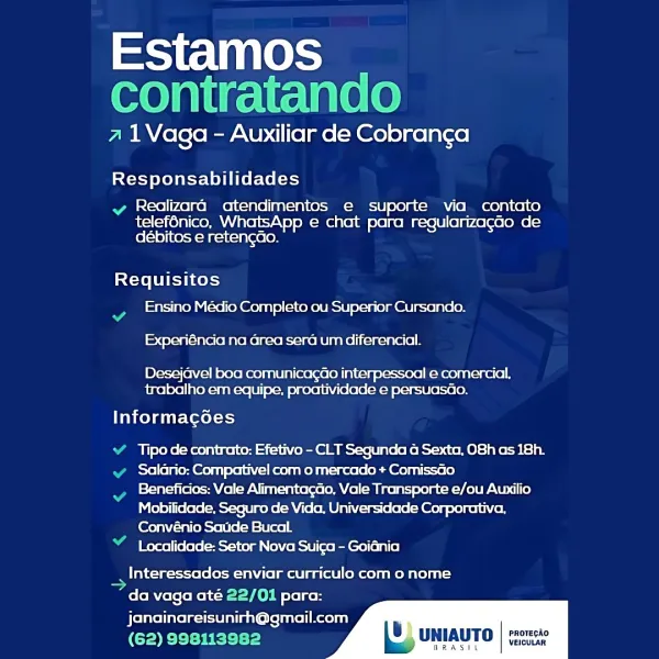 Estamos
contratando

a 1Vaga - Auxiliar de Cobranga

Responsabilidades

wv Realizara atendimentos e suporte via contato
telef6nico, WhatsApp e chat para regularizagao de
débitos e retengao.

Requisitos

Ensino Médio Completo ou Superior Cursando.
Experiéncia na area sera um diferencial.

Desejavel boa comunicagGo interpessoal e comercial.
trabalho em equipe, proatividade e persuasGo.

Informacées

Tipo de contrato: Efetivo - CLT Segunda a Sexta, O8h as 18h.
Salario: Compativel com o mercado + Comissao

Beneficios: Vale Alimentagao, Vale Transporte e/ou Auxilio
Mobilidade. Seguro de Vida. Universidade Corporativa.
Convénio Saude Bucal

Localidade: Setor Nova Suiga - Goidnia

_ Interessados enviar curriculo com o nome
“da vaga até 22/01 para:
janainareisunirh@gmail.com

(62) 998113982

      
 

B) UNIAUTO | res

Tne Tae VEICULAR Estamos
contratando

a 1Vaga - Auxiliar de Cobranga

Responsabilidades

vy Realizara atendimentos e suporte via contato

telef6nico, WhatsApp e chat para reg...